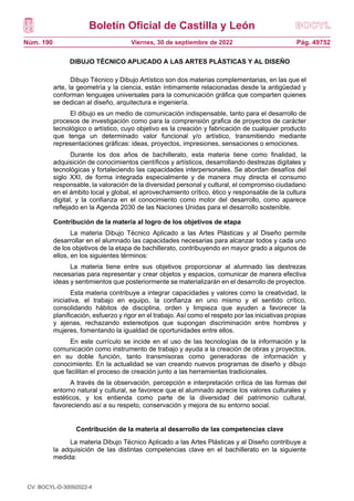 Boletín Oficial de Castilla y León
Núm. 190 Pág. 49752
Viernes, 30 de septiembre de 2022
DIBUJO TÉCNICO APLICADO A LAS ARTES PLÁSTICAS Y AL DISEÑO
Dibujo Técnico y Dibujo Artístico son dos materias complementarias, en las que el
arte, la geometría y la ciencia, están íntimamente relacionadas desde la antigüedad y
conforman lenguajes universales para la comunicación gráfica que comparten quienes
se dedican al diseño, arquitectura e ingeniería.
El dibujo es un medio de comunicación indispensable, tanto para el desarrollo de
procesos de investigación como para la comprensión grafica de proyectos de carácter
tecnológico o artístico, cuyo objetivo es la creación y fabricación de cualquier producto
que tenga un determinado valor funcional y/o artístico, transmitiendo mediante
representaciones gráficas: ideas, proyectos, impresiones, sensaciones o emociones.
Durante los dos años de bachillerato, esta materia tiene como finalidad, la
adquisición de conocimientos científicos y artísticos, desarrollando destrezas digitales y
tecnológicas y fortaleciendo las capacidades interpersonales. Se abordan desafíos del
siglo XXI, de forma integrada especialmente y de manera muy directa el consumo
responsable, la valoración de la diversidad personal y cultural, el compromiso ciudadano
en el ámbito local y global, el aprovechamiento crítico, ético y responsable de la cultura
digital, y la confianza en el conocimiento como motor del desarrollo, como aparece
reflejado en la Agenda 2030 de las Naciones Unidas para el desarrollo sostenible.
Contribución de la materia al logro de los objetivos de etapa
La materia Dibujo Técnico Aplicado a las Artes Plásticas y al Diseño permite
desarrollar en el alumnado las capacidades necesarias para alcanzar todos y cada uno
de los objetivos de la etapa de bachillerato, contribuyendo en mayor grado a algunos de
ellos, en los siguientes términos:
La materia tiene entre sus objetivos proporcionar al alumnado las destrezas
necesarias para representar y crear objetos y espacios, comunicar de manera efectiva
ideas y sentimientos que posteriormente se materializarán en el desarrollo de proyectos.
Esta materia contribuye a integrar capacidades y valores como la creatividad, la
iniciativa, el trabajo en equipo, la confianza en uno mismo y el sentido crítico,
consolidando hábitos de disciplina, orden y limpieza que ayuden a favorecer la
planificación, esfuerzo y rigor en el trabajo. Así como el respeto por las iniciativas propias
y ajenas, rechazando estereotipos que supongan discriminación entre hombres y
mujeres, fomentando la igualdad de oportunidades entre ellos.
En este currículo se incide en el uso de las tecnologías de la información y la
comunicación como instrumento de trabajo y ayuda a la creación de obras y proyectos,
en su doble función, tanto transmisoras como generadoras de información y
conocimiento. En la actualidad se van creando nuevos programas de diseño y dibujo
que facilitan el proceso de creación junto a las herramientas tradicionales.
A través de la observación, percepción e interpretación crítica de las formas del
entorno natural y cultural, se favorece que el alumnado aprecie los valores culturales y
estéticos, y los entienda como parte de la diversidad del patrimonio cultural,
favoreciendo así a su respeto, conservación y mejora de su entorno social.
Contribución de la materia al desarrollo de las competencias clave
La materia Dibujo Técnico Aplicado a las Artes Plásticas y al Diseño contribuye a
la adquisición de las distintas competencias clave en el bachillerato en la siguiente
medida:
CV: BOCYL-D-30092022-4
 
