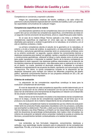 Boletín Oficial de Castilla y León
Núm. 190 Pág. 49754
Viernes, 30 de septiembre de 2022
Competencia en conciencia y expresión culturales
Integra las capacidades creativas del diseño, estéticas y de valor crítico del
patrimonio cultural prestando especial atención al ámbito de Castilla y León y en general,
las capacidades comunicativas de cualquier imagen.
Competencias específicas de la materia
Los descriptores operativos de las competencias clave son el marco de referencia
a partir del cual se concretan las competencias específicas, convirtiéndose así éstas en
un segundo nivel de concreción de las primeras, ahora sí, específicas para cada materia.
En el caso de la materia Dibujo Técnico aplicado a las Artes y al Diseño, las
competencias específicas se organizan en cinco ejes que se relacionan entre sí
diseñadas para apreciar y analizar la geometría en la naturaleza, en el entorno y en el
arte en distintos contextos y medio.
La primera competencia aborda el estudio de la geometría en la naturaleza, el
entorno y el arte a través del análisis, la exploración y el descubrimiento, identificando
las formas y estructuras geométricas presentes tanto en producciones artísticas como
en su entorno construido. La segunda, supone obtener los conocimientos teóricos y
destrezas necesarias para realizar con agilidad, rapidez y exactitud el trazado de formas
y construcciones geométricas, utilizando el dibujo a mano alzada como el primer paso
para poder representar e interpretar la realidad. Dentro de la tercera competencia se
desarrollará la visión espacial y las destrezas gráficas relacionadas con la elección de
los distintos sistemas de representación, más adecuados para su aplicación en el arte y
en el diseño. La cuarta, permitirá al alumnado entender e interpretar la normativa
referente a la representación de proyectos de diseño, aportando una comunicación clara
e inequívoca. Por último, la quinta competencia consiste en la adquisición de las
destrezas necesarias para manejar con soltura los diferentes programas del diseño
gráfico, aplicando conocimientos teóricos en sus proyectos artísticos en 2D y 3D, así
como su presentación final e impresión.
Criterios de evaluación
La adquisición de las competencias específicas constituye la base para la
evaluación competencial del alumnado.
El nivel de desarrollo de cada competencia específica vendrá determinado por el
grado de consecución de los criterios de evaluación con los que se vincula, por lo que
estos han de entenderse como herramientas de diagnóstico en relación con el desarrollo
de las propias competencias específicas.
Estos criterios se han formulado vinculados a los descriptores de las competencias
clave en la etapa, a través de las competencias específicas, de tal forma que no se
produzca una evaluación de la materia independiente de las competencias clave.
Este enfoque competencial implica la necesidad de que los criterios de evaluación
midan tanto los productos finales esperados (resultados) como los procesos y actitudes
que acompañan su elaboración. Para ello, y dado que los aprendizajes propios de Dibujo
Técnico Aplicado a las Artes Plásticas y al Diseño se han desarrollado habitualmente a
partir de situaciones de aprendizaje contextualizadas, bien reales o bien simuladas, los
criterios de evaluación se deberán ahora comprobar mediante la puesta en práctica de
técnicas y procedimientos también contextualizados a la realidad del alumnado.
Contenidos
Los contenidos se han formulado integrando, conocimientos, destrezas y
actitudes, cuyo aprendizaje resulta necesario para la adquisición de las competencias
específicas. Por ello, a la hora de su determinación se han tenido en cuenta los criterios
CV: BOCYL-D-30092022-4
 