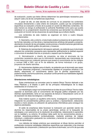 Boletín Oficial de Castilla y León
Núm. 190 Pág. 49755
Viernes, 30 de septiembre de 2022
de evaluación, puesto que éstos últimos determinan los aprendizajes necesarios para
adquirir cada una de las competencias específicas.
A pesar de ello, en este decreto de currículo no se presentan los contenidos
vinculados directamente a cada criterio de evaluación, puesto que las competencias
específicas se evaluarán a través de la puesta en acción de diferentes contenidos. De
esta manera se otorga al profesorado la suficiente flexibilidad como para que pueda
establecer en su programación docente las conexiones que demanden los criterios de
evaluación en función de las situaciones de aprendizaje que al efecto diseñe.
Los contenidos de esta materia se organizan en torno a cuatro bloques
interrelacionados:
A. Geometría, arte y entorno, el alumnado analiza la presencia de la geometría en
las formas naturales y en las obras y representaciones artísticas del pasado y presente,
abordando el estudio de las principales construcciones y transformaciones geométricas
para aplicarlas al diseño gráfico de patrones y mosaicos.
B. Sistemas de representación del espacio aplicado, se pretende que el alumnado
adquiera los contenidos necesarios para representar gráficamente la realidad espacial
o comunicar el resultado final de un producto o espacio que ha diseñado.
C. Normalización y diseño de proyectos, se dota al alumnado de los
contenidos necesarios para que la información representada sea interpretada de
forma inequívoca por cualquier persona que posea el conocimiento de los códigos
y normas UNE e ISO, con el fin de elaborar, de forma individual o en grupo,
proyectos de diseño sencillos.
D. Herramientas digitales para el diseño, se pretende que el alumnado sea capaz
de utilizar diferentes programas y herramientas digitales en proyectos artísticos o de
diseño, adquiriendo un conocimiento básico que le permita experimentar y,
posteriormente y de forma autónoma, actualizar continuamente sus habilidades digitales
y técnicas implicadas.
Orientaciones metodológicas
Estas orientaciones se concretan para la materia Dibujo Técnico Aplicado a las
Artes Plásticas y al Diseño a partir de los principios metodológicos de la etapa
establecidos en el anexo II.A.
La metodología a seguir se fundamentará en la idea de que el Dibujo Técnico debe
capacitar al alumnado para el conocimiento del lenguaje gráfico empleado por las
distintas especialidades, tanto en sus aspectos de lectura e interpretación como en el
de expresión de ideas tecnológicas o científicas.
Esta materia supone un equilibrio entre teoría, investigación y experimentación,
integrando los procedimientos gráficos para su análisis y representación, elaborando
bocetos a mano alzada y la utilización de aplicaciones informáticas para conseguir los
objetivos planteados.
El estilo de enseñanza debe favorecer la motivación por aprender siendo los
alumnos los responsables de su propio aprendizaje, activos en la búsqueda de
estrategias y con autonomía en la resolución de problemas, relacionando lo aprendido
con la realidad y su entorno. El profesor debe partir de los conocimientos previos y
plantear situaciones-problema contextualizadas, mediante prácticas de trabajo
individual y colaborativo graduando los contenidos y teniendo en cuenta los distintos
ritmos de aprendizaje.
Los métodos de trabajo prácticos que caracterizan al dibujo técnico permiten al
profesorado incorporar estrategias didácticas específicas que respondan a las diversas
capacidades de comprensión y abstracción que tiene el alumnado, con el fin de que este
CV: BOCYL-D-30092022-4
 