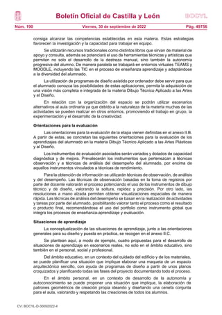 Boletín Oficial de Castilla y León
Núm. 190 Pág. 49756
Viernes, 30 de septiembre de 2022
consiga alcanzar las competencias establecidas en esta materia. Estas estrategias
favorecen la investigación y la capacidad para trabajar en equipo.
Se utilizarán recursos tradicionales como distintos libros que sirvan de material de
apoyo y consulta, además se potenciará el uso de herramientas técnicas y artísticas que
permiten no solo el desarrollo de la destreza manual, sino también la autonomía
progresiva del alumno. De manera paralela se trabajará en entornos virtuales TEAMS y
MOODLE, incluyendo las TIC en el proceso de enseñanza aprendizaje y adaptándose
a la diversidad del alumnado.
La utilización de programas de diseño asistido por ordenador debe servir para que
el alumnado conozca las posibilidades de estas aplicaciones, permita la adquisición de
una visión más completa e integrada de la materia Dibujo Técnico Aplicado a las Artes
y el Diseño.
En relación con la organización del espacio se podrán utilizar escenarios
alternativos al aula ordinaria ya que debido a la naturaleza de la materia muchas de las
actividades se pueden realizar en otros entornos, promoviendo el trabajo en grupo, la
experimentación y el desarrollo de la creatividad.
Orientaciones para la evaluación
Las orientaciones para la evaluación de la etapa vienen definidas en el anexo II.B.
A partir de estas, se concretan las siguientes orientaciones para la evaluación de los
aprendizajes del alumnado en la materia Dibujo Técnico Aplicado a las Artes Plásticas
y al Diseño.
Los instrumentos de evaluación asociados serán variados y dotados de capacidad
diagnóstica y de mejora. Prevalecerán los instrumentos que pertenezcan a técnicas
observación y a técnicas de análisis del desempeño del alumnado, por encima de
aquellos instrumentos vinculados a técnicas de rendimiento.
Para la obtención de información se utilizarán técnicas de observación, de análisis
y del desempeño. Las técnicas de observación basadas en la toma de registros por
parte del docente valorarán el proceso potenciando el uso de los instrumentos de dibujo
técnico y de diseño, valorando la soltura, rapidez y precisión. Por otro lado, las
resoluciones a mano alzada permiten obtener visualizaciones espaciales de manera
rápida. Las técnicas de análisis del desempeño se basan en la realización de actividades
y tareas por parte del alumnado, posibilitando valorar tanto el proceso como el resultado
o producto final, recomendándose el uso del portfolio como instrumento global que
integra los procesos de enseñanza-aprendizaje y evaluación.
Situaciones de aprendizaje
La conceptualización de las situaciones de aprendizaje, junto a las orientaciones
generales para su diseño y puesta en práctica, se recogen en el anexo II.C.
Se plantean aquí, a modo de ejemplo, cuatro propuestas para el desarrollo de
situaciones de aprendizaje en escenarios reales, no solo en el ámbito educativo, sino
también en el personal, social y profesional.
Del ámbito educativo, en un contexto del cuidado del edificio y de los materiales,
se puede planificar una situación que implique elaborar una maqueta de un espacio
arquitectónico sencillo, con ayuda de programas de diseño a partir de unos planos
croquizados y planificando todas las fases del proyecto documentando todo el proceso.
En el ámbito personal, en un contexto de desarrollo de la autonomía y
autoconocimiento se puede proponer una situación que implique, la elaboración de
patrones geométricos de creación propia ideando y diseñando una cenefa conjunta
para el aula, valorando y respetando las creaciones de todos los alumnos.
CV: BOCYL-D-30092022-4
 