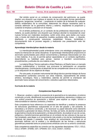 Boletín Oficial de Castilla y León
Núm. 190 Pág. 49757
Viernes, 30 de septiembre de 2022
Del ámbito social en un contexto de conservación del patrimonio, se puede
diseñar una situación que implique el estudio de las principales formas geométricas
(polígonos, tangencias, simetrías…) analizando el rosetón de la fachada de cualquier
edificio emblemático de la comunidad, elaborando los dibujos necesarios para la
correcta definición de la geometría interna y externa, respetando la proporción y
cuidando la limpieza y precisión en el trazado.
En el ámbito profesional, en un contexto de las profesiones relacionadas con la
materia, se puede plantear una situación que implique abordar la necesidad de crear
nuevas formas con materiales reciclados, cartón entre otros, para darles una nueva
vida, a través del diseño de pequeños muebles auxiliares (silla, mesa, ...), ideando,
diseñando y construyendo soluciones (estabilidad, firmeza, durabilidad...)
documentando todo el proceso seguido y realizando una presentación ante los
compañeros.
Aprendizaje interdisciplinar desde la materia
La interdisciplinariedad puede entenderse como una estrategia pedagógica que
implica la interacción de varias disciplinas. El aprendizaje interdisciplinar proporciona al
alumnado oportunidades para utilizar conocimientos y destrezas relacionadas con dos
o más materias. A su vez, le permite aplicar capacidades en un contexto significativo,
desarrollando su habilidad para pensar, razonar y transferir conocimientos,
procedimientos y actitudes de una materia a otra.
La materia Dibujo Técnico aplicado a Artes Plásticas y al Diseño tiene un marcado
carácter multidisciplinar y funcional, que promueve la participación en proyectos
interdisciplinares, contribuyendo al desarrollo de las competencias clave en su conjunto
y a la adquisición de los objetivos de etapa.
Por otra parte, el carácter instrumental del dibujo técnico permite trabajar de forma
interdisciplinar contenidos comunes con otras materias, especialmente del ámbito
artístico, tecnológico, físico y matemático, además de permitir la orientación del
alumnado hacia campos del conocimiento o estudios superiores relacionados.
Currículo de la materia
Competencias Específicas
1. Observar, analizar y valorar la presencia de la geometría en la naturaleza, el entorno
construido y el arte, identificando sus estructuras geométricas, elementos y códigos con
una actitud proactiva de apreciación y disfrute, para explicar su origen, función e
intencionalidad en distintos contextos y medios.
Esta competencia hace referencia a la capacidad de identificar y analizar la presencia
de estructuras geométricas subyacentes en el arte del pasado y del presente, la
naturaleza y el entorno construido, y de reconocer su papel relevante como elemento
compositivo y generador de ideas y formas. Se trata, por tanto, de abordar el estudio de
la geometría a través de la exploración y el descubrimiento, de analizar el uso de curvas,
polígonos y transformaciones geométricas en el contexto de las culturas en las que se
han empleado, para llegar a un conocimiento más amplio y rico de las manifestaciones
artísticas del pasado y presente. Esta amplitud de conocimiento, fomentará en el
alumnado disfrutar con el análisis y la identificación de las formas y estructuras
geométricas presentes tanto en producciones artísticas como en su entorno construido.
Esta competencia específica se conecta con los siguientes descriptores: CCL1, CCL2,
CCL3, STEM1, STEM2, CD1, CPSAA4, CC1, CC2, CCEC1, CCEC2.
CV: BOCYL-D-30092022-4
 