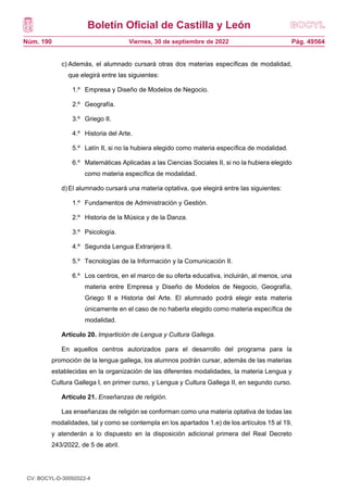 Boletín Oficial de Castilla y León
Núm. 190 Pág. 49564
Viernes, 30 de septiembre de 2022
c) Además, el alumnado cursará otras dos materias específicas de modalidad,
que elegirá entre las siguientes:
1.º Empresa y Diseño de Modelos de Negocio.
2.º Geografía.
3.º Griego II.
4.º Historia del Arte.
5.º Latín II, si no la hubiera elegido como materia específica de modalidad.
6.º Matemáticas Aplicadas a las Ciencias Sociales II, si no la hubiera elegido
como materia específica de modalidad.
d)El alumnado cursará una materia optativa, que elegirá entre las siguientes:
1.º Fundamentos de Administración y Gestión.
2.º Historia de la Música y de la Danza.
3.º Psicología.
4.º Segunda Lengua Extranjera II.
5.º Tecnologías de la Información y la Comunicación II.
6.º Los centros, en el marco de su oferta educativa, incluirán, al menos, una
materia entre Empresa y Diseño de Modelos de Negocio, Geografía,
Griego II e Historia del Arte. El alumnado podrá elegir esta materia
únicamente en el caso de no haberla elegido como materia específica de
modalidad.
Artículo 20. Impartición de Lengua y Cultura Gallega.
En aquellos centros autorizados para el desarrollo del programa para la
promoción de la lengua gallega, los alumnos podrán cursar, además de las materias
establecidas en la organización de las diferentes modalidades, la materia Lengua y
Cultura Gallega I, en primer curso, y Lengua y Cultura Gallega II, en segundo curso.
Artículo 21. Enseñanzas de religión.
Las enseñanzas de religión se conforman como una materia optativa de todas las
modalidades, tal y como se contempla en los apartados 1.e) de los artículos 15 al 19,
y atenderán a lo dispuesto en la disposición adicional primera del Real Decreto
243/2022, de 5 de abril.
CV: BOCYL-D-30092022-4
 