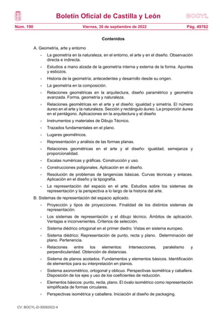 Boletín Oficial de Castilla y León
Núm. 190 Pág. 49762
Viernes, 30 de septiembre de 2022
Contenidos
A. Geometría, arte y entorno
- La geometría en la naturaleza, en el entorno, el arte y en el diseño. Observación
directa e indirecta.
- Estudios a mano alzada de la geometría interna y externa de la forma. Apuntes
y esbozos.
- Historia de la geometría; antecedentes y desarrollo desde su origen.
- La geometría en la composición.
- Relaciones geométricas en la arquitectura, diseño paramétrico y geometría
avanzada. Forma, geometría y naturaleza.
- Relaciones geométricas en el arte y el diseño: igualdad y simetría. El número
áureo en el arte y la naturaleza. Sección y rectángulo áureo. La proporción áurea
en el pentágono. Aplicaciones en la arquitectura y el diseño
- Instrumentos y materiales de Dibujo Técnico.
- Trazados fundamentales en el plano.
- Lugares geométricos.
- Representación y análisis de las formas planas.
- Relaciones geométricas en el arte y el diseño: igualdad, semejanza y
proporcionalidad.
- Escalas numéricas y gráficas. Construcción y uso.
- Construcciones poligonales. Aplicación en el diseño.
- Resolución de problemas de tangencias básicas. Curvas técnicas y enlaces.
Aplicación en el diseño y la tipografía.
- La representación del espacio en el arte. Estudios sobre los sistemas de
representación y la perspectiva a lo largo de la historia del arte.
B. Sistemas de representación del espacio aplicado.
- Proyección y tipos de proyecciones. Finalidad de los distintos sistemas de
representación.
- Los sistemas de representación y el dibujo técnico. Ámbitos de aplicación.
Ventajas e inconvenientes. Criterios de selección.
- Sistema diédrico ortogonal en el primer diedro. Vistas en sistema europeo.
- Sistema diédrico: Representación de punto, recta y plano. Determinación del
plano. Pertenencia.
- Relaciones entre los elementos: Intersecciones, paralelismo y
perpendicularidad. Obtención de distancias.
- Sistema de planos acotados. Fundamentos y elementos básicos. Identificación
de elementos para su interpretación en planos.
- Sistema axonométrico, ortogonal y oblicuo. Perspectivas isométrica y caballera.
Disposición de los ejes y uso de los coeficientes de reducción.
- Elementos básicos: punto, recta, plano. El óvalo isométrico como representación
simplificada de formas circulares.
- Perspectivas isométrica y caballera. Iniciación al diseño de packaging.
CV: BOCYL-D-30092022-4
 