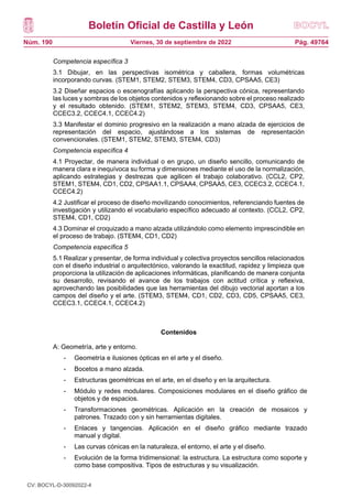 Boletín Oficial de Castilla y León
Núm. 190 Pág. 49764
Viernes, 30 de septiembre de 2022
Competencia específica 3
3.1 Dibujar, en las perspectivas isométrica y caballera, formas volumétricas
incorporando curvas. (STEM1, STEM2, STEM3, STEM4, CD3, CPSAA5, CE3)
3.2 Diseñar espacios o escenografías aplicando la perspectiva cónica, representando
las luces y sombras de los objetos contenidos y reflexionando sobre el proceso realizado
y el resultado obtenido. (STEM1, STEM2, STEM3, STEM4, CD3, CPSAA5, CE3,
CCEC3.2, CCEC4.1, CCEC4.2)
3.3 Manifestar el dominio progresivo en la realización a mano alzada de ejercicios de
representación del espacio, ajustándose a los sistemas de representación
convencionales. (STEM1, STEM2, STEM3, STEM4, CD3)
Competencia específica 4
4.1 Proyectar, de manera individual o en grupo, un diseño sencillo, comunicando de
manera clara e inequívoca su forma y dimensiones mediante el uso de la normalización,
aplicando estrategias y destrezas que agilicen el trabajo colaborativo. (CCL2, CP2,
STEM1, STEM4, CD1, CD2, CPSAA1.1, CPSAA4, CPSAA5, CE3, CCEC3.2, CCEC4.1,
CCEC4.2)
4.2 Justificar el proceso de diseño movilizando conocimientos, referenciando fuentes de
investigación y utilizando el vocabulario específico adecuado al contexto. (CCL2, CP2,
STEM4, CD1, CD2)
4.3 Dominar el croquizado a mano alzada utilizándolo como elemento imprescindible en
el proceso de trabajo. (STEM4, CD1, CD2)
Competencia específica 5
5.1 Realizar y presentar, de forma individual y colectiva proyectos sencillos relacionados
con el diseño industrial o arquitectónico, valorando la exactitud, rapidez y limpieza que
proporciona la utilización de aplicaciones informáticas, planificando de manera conjunta
su desarrollo, revisando el avance de los trabajos con actitud crítica y reflexiva,
aprovechando las posibilidades que las herramientas del dibujo vectorial aportan a los
campos del diseño y el arte. (STEM3, STEM4, CD1, CD2, CD3, CD5, CPSAA5, CE3,
CCEC3.1, CCEC4.1, CCEC4.2)
Contenidos
A: Geometría, arte y entorno.
- Geometría e ilusiones ópticas en el arte y el diseño.
- Bocetos a mano alzada.
- Estructuras geométricas en el arte, en el diseño y en la arquitectura.
- Módulo y redes modulares. Composiciones modulares en el diseño gráfico de
objetos y de espacios.
- Transformaciones geométricas. Aplicación en la creación de mosaicos y
patrones. Trazado con y sin herramientas digitales.
- Enlaces y tangencias. Aplicación en el diseño gráfico mediante trazado
manual y digital.
- Las curvas cónicas en la naturaleza, el entorno, el arte y el diseño.
- Evolución de la forma tridimensional: la estructura. La estructura como soporte y
como base compositiva. Tipos de estructuras y su visualización.
CV: BOCYL-D-30092022-4
 