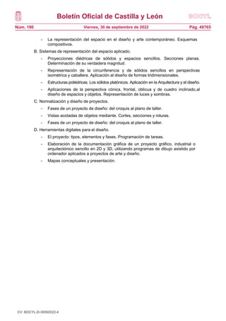 Boletín Oficial de Castilla y León
Núm. 190 Pág. 49765
Viernes, 30 de septiembre de 2022
- La representación del espacio en el diseño y arte contemporáneo. Esquemas
compositivos.
B. Sistemas de representación del espacio aplicado.
- Proyecciones diédricas de sólidos y espacios sencillos. Secciones planas.
Determinación de su verdadera magnitud.
- Representación de la circunferencia y de sólidos sencillos en perspectivas
isométrica y caballera. Aplicación al diseño de formas tridimensionales.
- Estructuras poliédricas. Los sólidos platónicos. Aplicación en la Arquitectura y el diseño.
- Aplicaciones de la perspectiva cónica, frontal, oblicua y de cuadro inclinado,al
diseño de espacios y objetos. Representación de luces y sombras.
C. Normalización y diseño de proyectos.
- Fases de un proyecto de diseño: del croquis al plano de taller.
- Vistas acotadas de objetos mediante. Cortes, secciones y roturas.
- Fases de un proyecto de diseño: del croquis al plano de taller.
D. Herramientas digitales para el diseño.
- El proyecto: tipos, elementos y fases. Programación de tareas.
- Elaboración de la documentación gráfica de un proyecto gráfico, industrial o
arquitectónico sencillo en 2D y 3D, utilizando programas de dibujo asistido por
ordenador aplicados a proyectos de arte y diseño.
- Mapas conceptuales y presentación.
CV: BOCYL-D-30092022-4
 