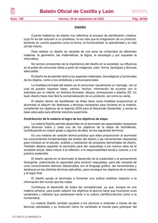 Boletín Oficial de Castilla y León
Núm. 190 Pág. 49766
Viernes, 30 de septiembre de 2022
DISEÑO
Cuando hablamos de diseño nos referimos al proceso de planificación creativa,
cuyo fin es dar solución a un problema, no es más que la imaginación de un producto,
teniendo en cuenta aspectos como la forma, la funcionalidad, la operatividad y la vida
útil del mismo.
Para realizar un diseño se necesita de una serie de contenidos de diferentes
materias, la geometría, las matemáticas, la lógica, la sociología y por supuesto la
informática.
No somos conscientes de la importancia del diseño en la sociedad, su influencia
en el poder de comunicar ideas a partir de imágenes, color, forma, tipologías y técnicas
adecuadas.
El diseño ha de atender tanto a los aspectos materiales, tecnológicos y funcionales
de los objetos, como a los simbólicos y comunicacionales.
La finalidad principal del diseño es el comunicar visualmente un mensaje, con el
cual se pueden expresar ideas, valores, hechos, información de acuerdo con lo
solicitado por un cliente, en distintos formatos: dibujos, animaciones o diseños 3D. Un
buen diseño hace más fácil la comercialización de un producto, así como su venta.
El diseño dentro de bachillerato de Artes tiene como finalidad proporcionar al
alumnado el adquirir las destrezas y técnicas necesarias para iniciarse en la materia,
cumpliendo los objetivos de la Agenda 2030 para el Desarrollo Sostenible, y sentar la
base adecuada para afrontar estudios superiores.
Contribución de la materia al logro de los objetivos de etapa
La materia Diseño permite desarrollar en el alumnado las capacidades necesarias
para alcanzar todos y cada uno de los objetivos de la etapa de bachillerato,
contribuyendo en mayor grado a algunos de ellos, en los siguientes términos:
Es una materia de carácter teórico-práctico que debe proporcionar al alumnado
los conocimientos fundamentales del ámbito del diseño y las herramientas necesarias
para iniciarse en el estudio, análisis y realización de proyectos elementales de diseño.
También deberá capacitar al alumnado para dar respuestas a los nuevos retos de la
sociedad actual, debe inducir a la reflexión, a la responsabilidad social y cultural, y a la
práctica sostenible.
El diseño aporta en el alumnado el desarrollo de la creatividad y el pensamiento
divergente, potenciando la capacidad para producir respuestas, para ello necesita de
unos conocimientos teóricos relacionados con el lenguaje gráfico, las herramientas y
destrezas en las distintas técnicas aplicables, para conseguir los objetivos de la materia
y el logro final.
El diseño ayuda al alumnado a fomentar una actitud analítica respecto a la
información del mundo que les rodea.
Contribuye al desarrollo de todas las competencias, ya que, aunque es una
materia artística, para poder adquirir los objetivos el alumno tiene que incorporar unos
contenidos y métodos que pertenecen tanto a la cultura científico-técnica como a la
humanística.
La materia Diseño también ayudará a los alumnos a entender a través de las
técnicas estudiadas y su evolución cómo ha cambiado el mundo para participar del
CV: BOCYL-D-30092022-4
 