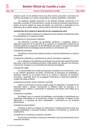 Boletín Oficial de Castilla y León
Núm. 190 Pág. 49767
Viernes, 30 de septiembre de 2022
progreso social, de los cambios futuros que ellos mismos propiciarán, asumiendo los
cambios tecnológicos con espíritu emprendedor, iniciativa, flexibilidad y creatividad.
Las destrezas digitales adquiridas en las distintas materias contribuirán en el
alumnado a entender el funcionamiento y manejo de todos los softwares específicos en
diseño, el alumno deberá ser capaz de trabajar con autonomía y creatividad con los
parámetros de la calidad exigida, siempre bajo la orientación del profesorado.
Contribución de la materia al desarrollo de las competencias clave
La materia Diseño contribuye a la adquisición de las distintas competencias clave
en el bachillerato en la siguiente medida.
Competencia en comunicación lingüística
Se potenciará el correcto uso gramatical, semántico u ortográfico, desde la
adecuada producción de la memoria de un producto y/o presentación pública de los
proyectos gráficos, la superación de las dificultades que surgen en el acto comunicativo
o el establecimiento de estrategias para la escritura o comunicación oral.
Competencia plurilingüe
Contribuye a una formación óptima y facilita su inserción profesional en un entorno
intercultural.
Competencia matemática y competencia en ciencia, tecnología e ingeniería
Se ve reflejada en los diferentes aprendizajes que el alumnado deberá desarrollar
para llevar a término los distintos proyectos. Estas pueden ser relativas a los números,
a las formas, el espacio y al conocimiento de sistemas tecnológicos.
Competencia digital
Es imprescindible como medio de búsqueda y ampliación de la información, y con
el uso software específicos de diseño, favoreciendo la adquisición de habilidades y
destrezas, además de una actitud crítica en la creación y utilización de contenido,
privacidad y seguridad dentro de la legalidad, fomentando el desarrollo sostenible y
cuidado del medio ambiente.
Competencia personal, social y aprender a aprender
Acercar al alumnado al mundo el diseño desde su realización y el estudio de los
diferentes estilos y épocas, favoreciendo la reflexión sobre los procesos y la
experimentación creativa y remarcando la importancia del diseño como reflejo de la
sociedad.
Competencia ciudadana
Se integran como un conjunto de habilidades, conocimientos y disposiciones que
contribuyen activamente en la convivencia pacífica, la pluralidad, el respeto de las
diferencias, y a participar de forma responsable y constructiva en los procesos
democráticos.
Competencia emprendedora
Fomentar al alumno a trabajar con autonomía e iniciativa personal al tener que
barajar posibilidades y soluciones diversas, originales e innovadoras, en contexto de
incertidumbre.
Competencia en conciencia y expresión culturales
El alumnado se socializa y construye su identidad a partir del conocimiento de los
productos del diseño.
CV: BOCYL-D-30092022-4
 