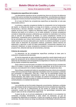 Boletín Oficial de Castilla y León
Núm. 190 Pág. 49768
Viernes, 30 de septiembre de 2022
Competencias específicas de la materia
Los descriptores operativos de las competencias clave son el marco de referencia
a partir del cual se concretan las competencias específicas, convirtiéndose así éstas en
un segundo nivel de concreción de las primeras, ahora sí, específicas para cada materia.
En el caso de Diseño las competencias específicas se desarrollan en seis ejes
relacionados entre sí.
La primera y segunda competencia facilitan la comprensión de los fundamentos
del diseño, la influencia del diseño a lo largo de la historia, y conocer las diferentes
herramientas y técnicas utilizadas, induciendo a la reflexión para poder comparar y
analizar de forma crítica y objetiva los diferentes estilos y aplicaciones, valorando la
influencia del diseño en el entorno y en el medio ambiente. La tercera competencia
consiste en desarrollar procesos y elementos que canalicen la creatividad y la inventiva
para la solución de problemas de diseño. La cuarta competencia consiste en la
planificación, necesitando para su desarrollo la concreción de las fases, secuenciación
de las actividades que incluye dicho proceso, utilizando la metodología proyectual y
seleccionando los recursos adecuados para resolver el problema planteado. La quinta
incide sobre el desarrollo de propuestas creativas, guardando criterios técnicos de
elaboración y ejecución a partir de ideas preexistentes, incorporando aspectos de la
protección intelectual. La sexta competencia completa el proceso con la creación del
proyecto final, utilizando todo tipo de herramientas y técnicas.
Criterios de evaluación
La adquisición de las competencias específicas constituye la base para la
evaluación competencial del alumnado.
El nivel de desarrollo de cada competencia específica vendrá determinado por el
grado de consecución de los criterios de evaluación con los que se vincula, por lo que
estos han de entenderse como herramientas de diagnóstico en relación con el desarrollo
de las propias competencias específicas.
Estos criterios se han formulado vinculados a los descriptores de las competencias
clave en la etapa, a través de las competencias específicas, de tal forma que no se
produzca una evaluación de la materia independiente de las competencias clave.
Este enfoque competencial implica la necesidad de que los criterios de evaluación
midan tanto los productos finales esperados (resultados) como los procesos y actitudes
que acompañan su elaboración. Para ello, y dado que los aprendizajes propios de
Diseño se han desarrollado habitualmente a partir de situaciones de aprendizaje
contextualizadas, bien reales o bien simuladas, los criterios de evaluación se deberán
ahora comprobar mediante la puesta en práctica de técnicas y procedimientos también
contextualizados a la realidad del alumnado.
Contenidos
Los contenidos se han formulado integrando conocimientos, destrezas y actitudes
cuyo aprendizaje resulta necesario para la adquisición de las competencias específicas.
Por ello, a la hora de su determinación se han tenido en cuenta los criterios de
evaluación, puesto que estos últimos determinan los aprendizajes necesarios para
adquirir cada una de las competencias específicas.
A pesar de ello, en el currículo establecido en este decreto no se presentan los
contenidos vinculados directamente a cada criterio de evaluación, ya que las
competencias específicas se evaluarán a través de la puesta en acción de diferentes
contenidos. De esta manera se otorga al profesorado la flexibilidad suficiente para que
CV: BOCYL-D-30092022-4
 