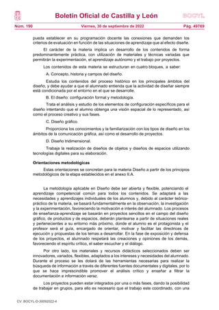 Boletín Oficial de Castilla y León
Núm. 190 Pág. 49769
Viernes, 30 de septiembre de 2022
pueda establecer en su programación docente las conexiones que demanden los
criterios de evaluación en función de las situaciones de aprendizaje que al efecto diseñe.
El carácter de la materia implica un desarrollo de los contenidos de forma
predominantemente práctica, con utilización de materiales y técnicas variadas que
permitirán la experimentación, el aprendizaje autónomo y el trabajo por proyectos.
Los contenidos de esta materia se estructuran en cuatro bloques, a saber:
A. Concepto, historia y campos del diseño.
Estudia los contenidos del proceso histórico en los principales ámbitos del
diseño, y debe ayudar a que el alumnado entienda que la actividad de diseñar siempre
está condicionada por el entorno en el que se desarrolle.
B. El diseño: configuración formal y metodología.
Trata el análisis y estudio de los elementos de configuración específicos para el
diseño intentando que el alumno obtenga una visión espacial de lo representado, así
como el proceso creativo y sus fases.
C. Diseño gráfico.
Proporciona los conocimientos y la familiarización con los tipos de diseño en los
ámbitos de la comunicación gráfica, así como el desarrollo de proyectos.
D. Diseño tridimensional.
Trabaja la realización de diseños de objetos y diseños de espacios utilizando
tecnologías digitales para su elaboración.
Orientaciones metodológicas
Estas orientaciones se concretan para la materia Diseño a partir de los principios
metodológicos de la etapa establecidos en el anexo II.A.
La metodología aplicable en Diseño debe ser abierta y flexible, potenciando el
aprendizaje competencial común para todos los contenidos. Se adaptará a las
necesidades y aprendizajes individuales de los alumnos y, debido al carácter teórico-
práctico de la materia, se basará fundamentalmente en la observación, la investigación
y la experimentación, favoreciendo la motivación e interés del alumnado. Los procesos
de enseñanza-aprendizaje se basarán en proyectos sencillos en el campo del diseño
gráfico, de productos y de espacios, deberán plantearse a partir de situaciones reales
y pertenecientes a su entorno más próximo, donde el alumno es el protagonista y el
profesor será el guía, encargado de orientar, motivar y facilitar las directrices de
ejecución y propuestas de los temas a desarrollar. En la fase de exposición y defensa
de los proyectos, el alumnado respetará las creaciones y opiniones de los demás,
favoreciendo el espíritu crítico, el saber escuchar y el diálogo.
Por otro lado, los materiales y recursos didácticos seleccionados deben ser
innovadores, variados, flexibles, adaptados a los intereses y necesidades del alumnado.
Durante el proceso se les dotará de las herramientas necesarias para realizar la
búsqueda de información a través de diferentes fuentes documentales y digitales, por lo
que se hace imprescindible promover el análisis crítico y enseñar a filtrar la
documentación e información veraz.
Los proyectos pueden estar integrados por una o más fases, dando la posibilidad
de trabajar en grupos, para ello es necesario que el trabajo este coordinado, con una
CV: BOCYL-D-30092022-4
 