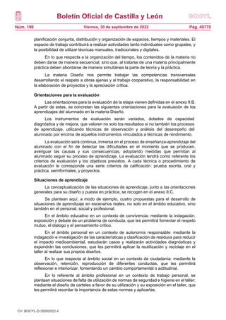 Boletín Oficial de Castilla y León
Núm. 190 Pág. 49770
Viernes, 30 de septiembre de 2022
planificación conjunta, distribución y organización de espacios, tiempos y materiales. El
espacio de trabajo contribuirá a realizar actividades tanto individuales como grupales, y
la posibilidad de utilizar técnicas manuales, tradicionales y digitales.
En lo que respecta a la organización del tiempo, los contenidos de la materia no
deben darse de manera secuencial, sino que, al tratarse de una materia principalmente
práctica deben abordarse de manera simultánea la parte de teoría y la práctica.
La materia Diseño nos permite trabajar las competencias transversales
desarrollando el respeto a obras ajenas y al trabajo cooperativo, la responsabilidad en
la elaboración de proyectos y la apreciación crítica.
Orientaciones para la evaluación
Las orientaciones para la evaluación de la etapa vienen definidas en el anexo II.B.
A partir de estas, se concretan las siguientes orientaciones para la evaluación de los
aprendizajes del alumnado en la materia Diseño.
Los instrumentos de evaluación serán variados, dotados de capacidad
diagnóstica y de mejora, que valoren no solo los resultados si no también los procesos
de aprendizaje, utilizando técnicas de observación y análisis del desempeño del
alumnado por encima de aquellos instrumentos vinculados a técnicas de rendimiento.
La evaluación será continua, inmersa en el proceso de enseñanza-aprendizaje del
alumnado con el fin de detectar las dificultades en el momento que se producen,
averiguar las causas y sus consecuencias, adoptando medidas que permitan al
alumnado seguir su proceso de aprendizaje. La evaluación tendrá como referente los
criterios de evaluación y los objetivos previstos. A cada técnica o procedimiento de
evaluación le corresponde una serie criterios de calificación: prueba escrita, oral y
práctica, semiformales, y proyectos.
Situaciones de aprendizaje
La conceptualización de las situaciones de aprendizaje, junto a las orientaciones
generales para su diseño y puesta en práctica, se recogen en el anexo II.C.
Se plantean aquí, a modo de ejemplo, cuatro propuestas para el desarrollo de
situaciones de aprendizaje en escenarios reales, no solo en el ámbito educativo, sino
también en el personal, social y profesional.
En el ámbito educativo en un contexto de convivencia: mediante la indagación,
exposición y debate de un problema de conducta, que les permitirá fomentar el respeto
mutuo, el dialogo y el pensamiento crítico.
En el ámbito personal en un contexto de autonomía responsable: mediante la
indagación e investigación de las características y clasificación de residuos para reducir
el impacto medioambiental, estudiarán casos y realizarán actividades diagnósticas y
expondrán las conclusiones, que les permitirá aplicar la reutilización y reciclaje en el
taller al realizar sus propios diseños.
En lo que respecta al ámbito social en un contexto de ciudadanía: mediante la
observación, retención, reproducción de diferentes conductas, que les permitirá
reflexionar e interiorizar, fomentando un cambio comportamental o actitudinal.
En lo referente al ámbito profesional en un contexto de trabajo personal, se
plantean situaciones de falta de utilización de normas de seguridad e higiene en el taller:
mediante el diseño de carteles a favor de su utilización y su exposición en el taller, que
les permitirá recordar la importancia de estas normas y aplicarlas.
CV: BOCYL-D-30092022-4
 