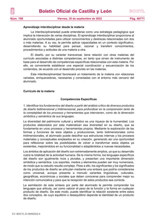Boletín Oficial de Castilla y León
Núm. 190 Pág. 49771
Viernes, 30 de septiembre de 2022
Aprendizaje interdisciplinar desde la materia
La interdisciplinariedad puede entenderse como una estrategia pedagógica que
implica la interacción de varias disciplinas. El aprendizaje interdisciplinar proporciona al
alumnado oportunidades para utilizar conocimientos y destrezas relacionadas con dos
o más materias. A su vez, le permite aplicar capacidades en un contexto significativo,
desarrollando su habilidad para pensar, razonar y transferir conocimientos,
procedimientos y actitudes de una materia a otra.
El diseño, por su carácter transversal, tiene relación con otras materias del
currículo asociadas a distintas competencias, en tanto que sirven de instrumento de
base para el desarrollo de competencias específicas relacionadas con esta materia. Por
ello, es conveniente establecer una especial coordinación y secuenciación de los
contenidos, de acuerdo con el desarrollo previsto en las materias.
Esta interdisciplinaridad favorecerá un tratamiento de la materia con relaciones
variadas, enriquecedoras, necesarias y conectadas con el entorno más cercano del
alumnado.
Currículo de la materia
Competencias Específicas
1. Identificar los fundamentos del diseño a partir del análisis crítico de diversos productos
de diseño bidimensional y tridimensional, para profundizar en la comprensión tanto de
la complejidad de los procesos y herramientas que intervienen, como de la dimensión
simbólica y semántica de sus lenguajes.
La diversidad del patrimonio cultural y artístico es una riqueza de la humanidad. Los
productos elaborados por esta materializan esa diversidad en su diseño, que se
fundamenta en unos procesos y herramientas propios. Mediante la exploración de las
formas y funciones de esos objetos y producciones, tanto bidimensionales como
tridimensionales, el alumnado puede descifrar sus estructuras internas y los procesos
materiales y conceptuales empleados en su creación, generando así una oportunidad
para reflexionar sobre las posibilidades de volver a transformar estos objetos ya
existentes, mejorándolos en su funcionalidad o adaptándolos a nuevas necesidades.
Los ámbitos de aplicación del diseño son extremadamente amplios, ya que su desarrollo
cubre la totalidad de la actividad humana. De la misma forma, los lenguajes específicos
del diseño son igualmente ricos y plurales, y presentan una importante dimensión
simbólica y semántica. Los soportes, medios y elementos pueden ser muy numerosos,
de modo que su estudio resulta complejo. Pese a ello, los significantes y los significados
de los productos de diseño se articulan mediante una sintaxis que podría considerarse
como universal, aunque presenta a menudo variantes lingüísticas, culturales,
geográficas, económicas y sociales que deben conocerse para comprender mejor su
intención comunicativa y para que la recepción de estos productos sea correcta.
La asimilación de esta sintaxis por parte del alumnado le permite comprender los
lenguajes que articula, así como valorar el peso de la función y la forma en cualquier
producto de diseño. De este modo, puede identificar la relación existente entre estos
dos conceptos, de cuyo equilibrio o desequilibrio depende la identidad de un producto
de diseño.
CV: BOCYL-D-30092022-4
 