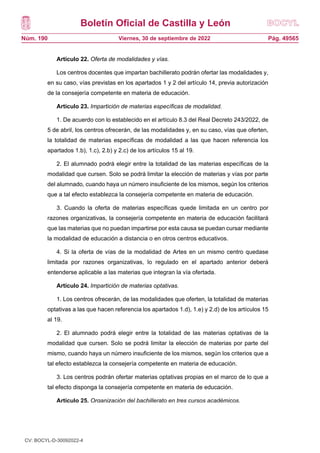 Boletín Oficial de Castilla y León
Núm. 190 Pág. 49565
Viernes, 30 de septiembre de 2022
Artículo 22. Oferta de modalidades y vías.
Los centros docentes que impartan bachillerato podrán ofertar las modalidades y,
en su caso, vías previstas en los apartados 1 y 2 del artículo 14, previa autorización
de la consejería competente en materia de educación.
Artículo 23. Impartición de materias específicas de modalidad.
1. De acuerdo con lo establecido en el artículo 8.3 del Real Decreto 243/2022, de
5 de abril, los centros ofrecerán, de las modalidades y, en su caso, vías que oferten,
la totalidad de materias específicas de modalidad a las que hacen referencia los
apartados 1.b), 1.c), 2.b) y 2.c) de los artículos 15 al 19.
2. El alumnado podrá elegir entre la totalidad de las materias específicas de la
modalidad que cursen. Solo se podrá limitar la elección de materias y vías por parte
del alumnado, cuando haya un número insuficiente de los mismos, según los criterios
que a tal efecto establezca la consejería competente en materia de educación.
3. Cuando la oferta de materias específicas quede limitada en un centro por
razones organizativas, la consejería competente en materia de educación facilitará
que las materias que no puedan impartirse por esta causa se puedan cursar mediante
la modalidad de educación a distancia o en otros centros educativos.
4. Si la oferta de vías de la modalidad de Artes en un mismo centro quedase
limitada por razones organizativas, lo regulado en el apartado anterior deberá
entenderse aplicable a las materias que integran la vía ofertada.
Artículo 24. Impartición de materias optativas.
1. Los centros ofrecerán, de las modalidades que oferten, la totalidad de materias
optativas a las que hacen referencia los apartados 1.d), 1.e) y 2.d) de los artículos 15
al 19.
2. El alumnado podrá elegir entre la totalidad de las materias optativas de la
modalidad que cursen. Solo se podrá limitar la elección de materias por parte del
mismo, cuando haya un número insuficiente de los mismos, según los criterios que a
tal efecto establezca la consejería competente en materia de educación.
3. Los centros podrán ofertar materias optativas propias en el marco de lo que a
tal efecto disponga la consejería competente en materia de educación.
Artículo 25. Organización del bachillerato en tres cursos académicos.
1. Conforme a lo previsto en el artículo 15 del Real Decreto 243/2022, de 5 de
abril, un alumno podrá realizar el bachillerato en tres cursos académicos, en régimen
CV: BOCYL-D-30092022-4
 