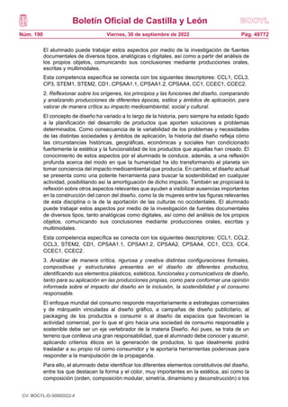 Boletín Oficial de Castilla y León
Núm. 190 Pág. 49772
Viernes, 30 de septiembre de 2022
El alumnado puede trabajar estos aspectos por medio de la investigación de fuentes
documentales de diversos tipos, analógicas o digitales, así como a partir del análisis de
los propios objetos, comunicando sus conclusiones mediante producciones orales,
escritas y multimodales.
Esta competencia específica se conecta con los siguientes descriptores: CCL1, CCL3,
CP3, STEM1, STEM2, CD1, CPSAA1.1, CPSAA1.2, CPSAA4, CC1, CCEC1, CCEC2.
2. Reflexionar sobre los orígenes, los principios y las funciones del diseño, comparando
y analizando producciones de diferentes épocas, estilos y ámbitos de aplicación, para
valorar de manera crítica su impacto medioambiental, social y cultural.
El concepto de diseño ha variado a lo largo de la historia, pero siempre ha estado ligado
a la planificación del desarrollo de productos que aporten soluciones a problemas
determinados. Como consecuencia de la variabilidad de los problemas y necesidades
de las distintas sociedades y ámbitos de aplicación, la historia del diseño refleja cómo
las circunstancias históricas, geográficas, económicas y sociales han condicionado
fuertemente la estética y la funcionalidad de los productos que aquellas han creado. El
conocimiento de estos aspectos por el alumnado le conduce, además, a una reflexión
profunda acerca del modo en que la humanidad ha ido transformando el planeta sin
tomar conciencia del impacto medioambiental que producía. En cambio, el diseño actual
se presenta como una potente herramienta para buscar la sostenibilidad en cualquier
actividad, posibilitando así la amortiguación de dicho impacto. También se propiciará la
reflexión sobre otros aspectos relevantes que ayuden a visibilizar ausencias importantes
en la construcción del canon del diseño, como la de mujeres entre las figuras relevantes
de esta disciplina o la de la aportación de las culturas no occidentales. El alumnado
puede trabajar estos aspectos por medio de la investigación de fuentes documentales
de diversos tipos, tanto analógicas como digitales, así como del análisis de los propios
objetos, comunicando sus conclusiones mediante producciones orales, escritas y
multimodales.
Esta competencia específica se conecta con los siguientes descriptores: CCL1, CCL2,
CCL3, STEM2, CD1, CPSAA1.1, CPSAA1.2, CPSAA2, CPSAA4, CC1, CC3, CC4,
CCEC1, CCEC2.
3. Analizar de manera crítica, rigurosa y creativa distintas configuraciones formales,
compositivas y estructurales presentes en el diseño de diferentes productos,
identificando sus elementos plásticos, estéticos, funcionales y comunicativos de diseño,
tanto para su aplicación en las producciones propias, como para conformar una opinión
informada sobre el impacto del diseño en la inclusión, la sostenibilidad y el consumo
responsable.
El enfoque mundial del consumo responde mayoritariamente a estrategias comerciales
y de márquetin vinculadas al diseño gráfico, a campañas de diseño publicitario, al
packaging de los productos a consumir o al diseño de espacios que favorecen la
actividad comercial, por lo que el giro hacia una sociedad de consumo responsable y
sostenible debe ser un eje vertebrador de la materia Diseño. Así pues, se trata de un
terreno que conlleva una gran responsabilidad, que el alumnado debe conocer y asumir,
aplicando criterios éticos en la generación de productos, lo que idealmente podrá
trasladar a su propio rol como consumidor y le aportaría herramientas poderosas para
responder a la manipulación de la propaganda.
Para ello, el alumnado debe identificar los diferentes elementos constitutivos del diseño,
entre los que destacan la forma y el color, muy importantes en la estética, así como la
composición (orden, composición modular, simetría, dinamismo y deconstrucción) o los
CV: BOCYL-D-30092022-4
 