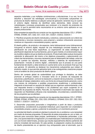 Boletín Oficial de Castilla y León
Núm. 190 Pág. 49773
Viernes, 30 de septiembre de 2022
aspectos materiales y sus múltiples combinaciones y articulaciones. A su vez, ha de
descifrar y descubrir las estrategias comunicativas o funcionales subyacentes en
productos de diseño relativos a cualquier campo de aplicación, teniendo muy en cuenta
el entorno digital. Además de identificar estos elementos, debe conocer las
metodologías y procesos proyectuales que conducen a la creación de productos de
diseño, lo que le permitirá tanto reconocerlos en su entorno como aplicaros en sus
propias producciones.
Esta competencia específica se conecta con los siguientes descriptores: CCL1, STEM1,
STEM2, STEM5, CD1, CD2, CC1, CC4, CE1, CCEC1, CCEC2, CCEC4.1.
4. Planificar proyectos de diseño individuales y colectivos, seleccionando con criterio las
herramientas y recursos necesarios, para proponer y analizar críticamente soluciones
creativas en respuesta a necesidades propias y ajenas.
El diseño gráfico, de producto o de espacios, tanto bidimensional como tridimensional,
incluyendo el entorno digital, requiere de una metodología concreta basada en la
planificación de unas fases específicas. La organización de estas estrategias de
planificación depende de muchos factores, pero en gran medida, el condicionante mayor
es el público objetivo al que se destina el producto. El alumnado debe evaluar el proyecto
valorando la adecuación del mismo a los objetivos propuestos y seleccionando con
criterio las herramientas y recursos necesarios para el desempeño del trabajo, entre los
que se cuentan los soportes, técnicas, métodos y sistemas de representación y
presentación –incluido el entorno digital–, entendiendo que el proceso es una parte
fundamental del diseño y debe tenerse en cuenta tanto como el producto final que hay
que generar. Al valorarlos se destacan los mecanismos subyacentes que rodean el
producto creado, lo que permite aplicarlos tanto a las subsiguientes creaciones propias
como al análisis de otros productos de diseño ajenos.
Dentro del contexto global de sostenibilidad que privilegia la disciplina, se debe
promover el enfoque creativo e innovador tanto en el proceso de búsqueda de
soluciones y planificación, como en la resolución y creación de los productos. La materia
contempla el trabajo colaborativo como una forma de enriquecimiento personal y como
una manera de anticiparse a posibles proyecciones académicas o profesionales,
integrando al alumnado en equipos de trabajo que se organicen autónomamente y den
una respuesta diversa e imaginativa a los problemas que vayan surgiendo en el
desarrollo de proyectos de diseño. Para ello, es importante el alumnado sea capaz de
responder con flexibilidad y eficacia a las necesidades, circunstancias y características
de los proyectos que se planteen.
Esta competencia específica se conecta con los siguientes descriptores: CCL1, STEM1,
STEM2, STEM3, STEM4, CD1, CD2, CD3, CPSAA3.2, CPSAA5, CC4, CE1, CE2, CE3,
CCEC3.1, CCEC4.1, CCEC4.2.
5. Desarrollar propuestas personales e imaginativas a partir de ideas o productos
preexistentes, considerando la propiedad intelectual, para responder con creatividad a
necesidades propias y ajenas y potenciar la autoestima y el crecimiento personal.
La actividad del diseño consiste en plantear la solución de un problema o una necesidad
por medio de diversas propuestas. El desarrollo de estas propuestas es, por un lado, un
vehículo para comunicar ideas propias, sentimientos e inquietudes personales, y por
otro, una oportunidad de la imaginación y la creatividad para materializarse en productos
con una función determinada, proceso que resulta especialmente efectivo partiendo del
entorno inmediato del alumnado. En este sentido, la adaptación creativa de productos
de diseño preexistentes es un ejercicio muy enriquecedor para el alumnado, que le
CV: BOCYL-D-30092022-4
 
