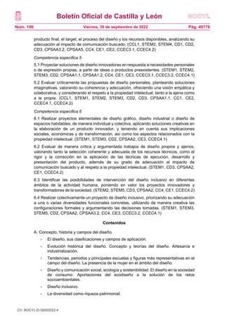 Boletín Oficial de Castilla y León
Núm. 190 Pág. 49776
Viernes, 30 de septiembre de 2022
producto final, el target, el proceso del diseño y los recursos disponibles, analizando su
adecuación al impacto de comunicación buscado. (CCL1, STEM2, STEM4, CD1, CD2,
CD3, CPSAA3.2, CPSAA5, CC4, CE1, CE2, CCEC3.1, CCEC4.2)
Competencia especifica 5
5.1 Proyectar soluciones de diseño innovadoras en respuesta a necesidades personales
o de expresión propias, a partir de ideas o productos preexistentes. (STEM1, STEM2,
STEM3, CD2, CPSAA1.1, CPSAA1.2, CC4, CE1, CE3, CCEC3.1, CCEC3.2, CCEC4.1)
5.2 Evaluar críticamente las propuestas de diseño personales, planteando soluciones
imaginativas, valorando su coherencia y adecuación, ofreciendo una visión empática y
colaborativa, y considerando el respeto a la propiedad intelectual, tanto a la ajena como
a la propia. (CCL1, STEM1, STEM2, STEM3, CD2, CD3, CPSAA1.1, CC1, CE2,
CCEC4.1, CCEC4.2)
Competencia especifica 6
6.1 Realizar proyectos elementales de diseño gráfico, diseño industrial o diseño de
espacios habitables, de manera individual y colectiva, aplicando soluciones creativas en
la elaboración de un producto innovador, y teniendo en cuenta sus implicaciones
sociales, económicas y de transformación, así como los aspectos relacionados con la
propiedad intelectual. (STEM1, STEM3, CD2, CPSAA2, CE3, CCEC4.1)
6.2 Evaluar de manera crítica y argumentada trabajos de diseño propios y ajenos,
valorando tanto la selección coherente y adecuada de los recursos técnicos, como el
rigor y la corrección en la aplicación de las técnicas de ejecución, desarrollo y
presentación del producto, además de su grado de adecuación al impacto de
comunicación buscado y al respeto a la propiedad intelectual. (STEM1, CD3, CPSAA2,
CE1, CCEC4.2)
6.3 Identificar las posibilidades de intervención del diseño inclusivo en diferentes
ámbitos de la actividad humana, poniendo en valor los proyectos innovadores y
transformadores de la sociedad. (STEM2, STEM5, CD3, CPSAA2, CC4, CE1, CCEC4.2)
6.4 Realizar colectivamente un proyecto de diseño inclusivo, priorizando su adecuación
a una o varias diversidades funcionales concretas, utilizando de manera creativa las
configuraciones formales y argumentando las decisiones tomadas. (STEM1, STEM3,
STEM5, CD2, CPSAA2, CPSAA3.2, CC4, CE3, CCEC3.2, CCEC4.1)
Contenidos
A. Concepto, historia y campos del diseño.
- El diseño, sus clasificaciones y campos de aplicación.
- Evolución histórica del diseño. Concepto y teorías del diseño. Artesanía e
industrialización.
- Tendencias, periodos y principales escuelas y figuras más representativas en el
campo del diseño. La presencia de la mujer en el ámbito del diseño.
- Diseño y comunicación social, ecología y sostenibilidad. El diseño en la sociedad
de consumo. Aportaciones del ecodiseño a la solución de los retos
socioambientales.
- Diseño inclusivo.
- La diversidad como riqueza patrimonial.
CV: BOCYL-D-30092022-4
 