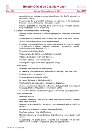 Boletín Oficial de Castilla y León
Núm. 190 Pág. 49777
Viernes, 30 de septiembre de 2022
- Aportación de las culturas no occidentales al canon del diseño universal. La
apropiación cultural.
- Fundamentos de la propiedad intelectual. La protección de la creatividad.
Patentes y marcas. Pieza única y fabricación en serie.
- Diseño y publicidad: los orígenes de la publicidad y su evolución histórica.
Responsabilidad y hábitos de consumo.
B. El diseño: configuración formal y metodología.
- Diseño y función: análisis de la dimensión pragmática, simbólica y estética del
diseño.
- El lenguaje visual. Elementos básicos: punto, línea, plano, color, forma y textura.
- Sintaxis de la imagen bidimensional y tridimensional.
- Estructura y composición Recursos en la organización de la forma, del espacio
y su aplicación al diseño: repetición, ordenación y composición modular,
simetría, dinamismo, deconstrucción…
- Dimensión semántica del diseño.
- Proceso y fases del diseño. La metodología proyectual.
- Procesos creativos en un proyecto de diseño.
- Geometría y Dibujo Técnico en el diseño.
- Estrategias de organización de los equipos de trabajo.
C. Diseño gráfico.
- Funciones comunicativas del diseño gráfico.
- La tipografía, principales familias, legibilidad, propiedades y usos en el diseño.
- El diseño gráfico y la composición.
- Procesos y técnicas de diseño gráfico.
- La imagen de marca: el diseño corporativo.
- Diseño editorial. La maquetación y composición de páginas.
- El diseño publicitario. Fundamentos y funciones de la publicidad. Elementos del
lenguaje publicitario. Proyectos de comunicación gráfica.
- La señalética, factores condicionantes, pautas y elementos, y sus aplicaciones.
D. Diseño tridimensional.
- Diseño de producto.
- Funciones, morfología y tipologías de objetos en el diseño volumétrico. Relación
entre objeto y usuario.
- Sistemas de representación y estructuras compositivas aplicados al diseño de
producto.
- Antropometría, ergonomía y biónicas aplicadas al diseño.
- Diseño de producto y diversidad funcional.
- Materiales, texturas y colores. Sistemas de producción y su repercusión en el
diseño.
- El packaging: del diseño gráfico al diseño del contenedor del producto
tridimensional. Iniciación a su desarrollo y técnicas de producción.
CV: BOCYL-D-30092022-4
 