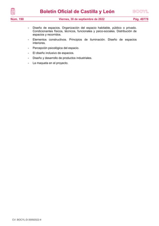 Boletín Oficial de Castilla y León
Núm. 190 Pág. 49778
Viernes, 30 de septiembre de 2022
- Diseño de espacios. Organización del espacio habitable, público o privado.
Condicionantes físicos, técnicos, funcionales y psico-sociales. Distribución de
espacios y recorridos.
- Elementos constructivos. Principios de iluminación. Diseño de espacios
interiores.
- Percepción psicológica del espacio.
- El diseño inclusivo de espacios.
- Diseño y desarrollo de productos industriales.
- La maqueta en el proyecto.
CV: BOCYL-D-30092022-4
 