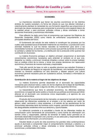 Boletín Oficial de Castilla y León
Núm. 190 Pág. 49779
Viernes, 30 de septiembre de 2022
ECONOMÍA
La importancia creciente que tienen los asuntos económicos en los distintos
ámbitos de nuestra sociedad y la forma tan directa en que nos afectan individual y
colectivamente plantean la necesidad de una formación específica que proporcione al
alumnado las claves necesarias para comprender la economía como aspecto básico de
la realidad actual, y para promover actitudes críticas y éticas orientadas a tomar
decisiones financieras y económicas informadas.
Esta reflexión ha dado como fruto el compromiso que suponen los Objetivos de
Desarrollo Sostenible (ODS) como intento de enfrentarse conjuntamente a los
principales desafíos del futuro.
El fundamento del estudio de esta materia lo constituyen los procesos por los
cuales cada sociedad busca el bienestar material de sus miembros. La producción como
actividad mediante la cual los bienes naturales se transforman para servir a las
necesidades humanas, el crecimiento como proceso que permite aumentar en el tiempo
la cantidad y calidad de los bienes, y la distribución de lo producido entre quienes han
contribuido en el proceso.
La materia Economía persigue un objetivo principal: proporcionar al alumnado
conocimientos económicos necesarios para entender el contexto en el que vive,
despertar su interés y promover iniciativas dirigidas a actuar sobre la propia realidad,
tras un análisis crítico de la misma, y tomar sus propias decisiones con repercusión
económica y financiera de manera razonada y responsable.
Todo ello servirá de base no solo a aquellos alumnos que estudien Empresa y
Diseño de Modelos de Negocio en segundo de bachillerato, sino también para quienes
orienten su itinerario académico en otra dirección y deseen adquirir una cultura
económica general necesaria para ser ciudadanos activos, formados e informados en
este ámbito.
Contribución de la materia al logro de los objetivos de etapa
La materia Economía permite desarrollar en el alumnado las capacidades
necesarias para alcanzar todos y cada uno de los objetivos de la etapa de bachillerato,
contribuyendo en mayor grado a algunos de ellos, en los siguientes términos:
La trascendencia que tiene la actividad económica, los diferentes sistemas
económicos o el papel del sector público a través de sus políticas económicas permitirán
afianzar en el alumnado una conciencia cívica responsable y el ejercicio de una
ciudadanía democrática.
El estudio del funcionamiento de los mercados, en especial el mercado de trabajo,
observando las diferencias existentes en el empleo y en los salarios por razón de
género, edad, nacimiento u otras existentes, o el estudio de las aportaciones de los
economistas relevantes tanto de hombres como mujeres, permitirá valorar críticamente
las desigualdades existentes entre sus derechos y oportunidades.
La referencia constante a la actualidad a través de los diferentes medios de
comunicación como herramienta de conocimiento y como fuente de información con
sentido crítico y responsable, además de fomentar el hábito lector permitirá en el
alumnado desarrollar la expresión oral y escrita y el uso adecuado y responsable de las
tecnologías de la información y la comunicación.
Estudiar desde un punto de vista económico los grandes retos contemporáneos
ayuda al alumnado a comprender mejor el comportamiento individual y colectivo y a
promover actitudes críticas y éticas orientadas a tomar decisiones financieras,
económicas y ambientales informadas.
CV: BOCYL-D-30092022-4
 