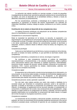 Boletín Oficial de Castilla y León
Núm. 190 Pág. 49780
Viernes, 30 de septiembre de 2022
La aplicación del método científico en ciencias sociales, a través de pequeñas
investigaciones de ámbito local, permitirá la aplicación práctica de los conocimientos de
la materia, así como el desarrollo de la sensibilidad artística y literaria a través de
diferentes creaciones y/o presentaciones.
Por las características, contenido y metodología de la materia Economía, es
significativa su aportación al fomento del espíritu emprendedor con actitudes de
creatividad, flexibilidad, iniciativa, trabajo en equipo, confianza en uno mismo y sentido
crítico.
Contribución de la materia al desarrollo de las competencias clave
La materia Economía contribuye a la adquisición de las distintas competencias
clave en el bachillerato en la siguiente medida:
Competencia en comunicación lingüística
Dada la necesidad de ejercitarse en la lectura, la escucha, la exposición y la
argumentación, la competencia en comunicación lingüística se fomenta a través de todo
el desarrollo curricular. El empleo recurrente de fuentes de información como la prensa
o de obras audiovisuales para reforzar los conocimientos ayudará al alumnado a
interpretar, analizar y elaborar desde la reflexión crítica los textos, las imágenes y los
mensajes.
Competencia plurilingüe
Cada vez es más habitual el uso de términos y nuevos conceptos en otros idiomas,
así como el empleo de textos científicos, lo que permitirá al alumnado ampliar esta
competencia.
Competencia matemática y competencia en ciencia, tecnología e ingeniería
Se contribuye a esta competencia mediante el análisis de magnitudes
macroeconómicas y microeconómicas, o los estudios estadísticos, tablas y gráficos
como instrumentos básicos para interpretar la realidad económica. Externalidades,
economía circular, escasez de recursos, cambio climático, eficiencia en la producción,
resultados, I+D+i, nuevos yacimientos de empleo, criptomonedas, patentes, son
algunos de los conceptos recurrentes.
Competencia digital
El tratamiento de la información a través de las tecnologías de la información y la
comunicación, el uso de las redes sociales, el empleo de herramientas digitales para la
elaboración de informaciones económicas y su divulgación, o de aplicaciones
audiovisuales para diseñar documentos creativos estimula la competencia digital.
Competencia personal, social y aprender a aprender
Por otro lado, esta materia permite una visión más amplia y detallada de la
sociedad actual que fomentará la competencia personal, social y de aprender a
aprender, al facilitar al alumnado la comprensión de problemas como la escasez, la
inflación, el desempleo, el agotamiento de los recursos naturales, el subdesarrollo, el
consumismo, la distribución de la renta o las consecuencias de la globalización. Juega
además un papel central en la configuración de valores y actitudes, de forma especial
aquellos relacionados con la solidaridad, la conservación del medio natural, o el papel
de la Unión Europea en el progreso económico y social.
Competencia ciudadana
La comprensión de los conceptos y estructuras sociales, económicas, jurídicas y
políticas, así como el conocimiento de los grandes problemas económicos a los que se
enfrenta la sociedad actual, contribuirán al ejercicio de una ciudadanía responsable,
CV: BOCYL-D-30092022-4
 