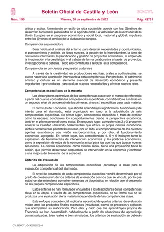 Boletín Oficial de Castilla y León
Núm. 190 Pág. 49781
Viernes, 30 de septiembre de 2022
crítica y activa, fomentando un estilo de vida sostenible acorde con los Objetivos de
Desarrollo Sostenible planteados en la Agenda 2030. La valoración de la actividad de la
Unión Europea en el progreso económico y social local, nacional y global, impulsará
entre los jóvenes el sentido de la ciudadanía europea.
Competencia emprendedora
Será habitual el análisis del entorno para detectar necesidades y oportunidades,
el planteamiento y análisis de ideas nuevas, la gestión de la incertidumbre, la toma de
decisiones informadas, la planificación y gestión de proyectos sostenibles, el empleo de
la imaginación y la creatividad y el trabajo de forma colaborativa a través de proyectos,
investigaciones o debates. Todo ello contribuirá a reforzar esta competencia.
Competencia en conciencia y expresión culturales
A través de la creatividad en producciones escritas, orales o audiovisuales, se
puede hacer una aportación interesante a esta competencia. Por otro lado, el patrimonio
artístico y cultural es un elemento esencial de desarrollo económico y presenta
importantes oportunidades para evaluar nuevas necesidades y afrontar nuevos retos.
Competencias específicas de la materia
Los descriptores operativos de las competencias clave son el marco de referencia
a partir del cual se concretan las competencias específicas, convirtiéndose así éstas en
un segundo nivel de concreción de las primeras, ahora sí, específicas para cada materia.
El currículo de Economía, que aborda aprendizajes significativos, funcionales y de
interés para el alumnado, está organizado en torno a la adquisición de seis
competencias específicas. En primer lugar, competencia específica 1, trata de explicar
cómo la escasez condiciona los comportamientos desde la perspectiva económica,
tanto en el plano personal como social. En segundo lugar, competencias 2 y 3, proponen
analizar la realidad utilizando herramientas que ofrece la propia ciencia económica.
Dichas herramientas permitirán estudiar, por un lado, el comportamiento de los diversos
agentes económicos con visión microeconómica, y por otro, el funcionamiento
económico agregado. En tercer lugar, las competencias 4, 5 y 6 incluyen tanto la
explicación de herramientas de intervención económica y las políticas económicas,
como la exposición de retos de la economía actual para los que hay que buscar nuevas
soluciones. La ciencia económica, como ciencia social, tiene una proyección hacia la
acción, que permite desarrollar propuestas de intervención en la economía y contribuir
a una mejora del bienestar de la sociedad.
Criterios de evaluación
La adquisición de las competencias específicas constituye la base para la
evaluación competencial del alumnado.
El nivel de desarrollo de cada competencia específica vendrá determinado por el
grado de consecución de los criterios de evaluación con los que se vincula, por lo que
estos han de entenderse como herramientas de diagnóstico en relación con el desarrollo
de las propias competencias específicas.
Estos criterios se han formulado vinculados a los descriptores de las competencias
clave en la etapa, a través de las competencias específicas, de tal forma que no se
produzca una evaluación de la materia independiente de las competencias clave.
Este enfoque competencial implica la necesidad de que los criterios de evaluación
midan tanto los productos finales esperados (resultados) como los procesos y actitudes
que acompañan su elaboración. Para ello, y dado que los aprendizajes propios de
Economía se han desarrollado habitualmente a partir de situaciones de aprendizaje
contextualizadas, bien reales o bien simuladas, los criterios de evaluación se deberán
CV: BOCYL-D-30092022-4
 