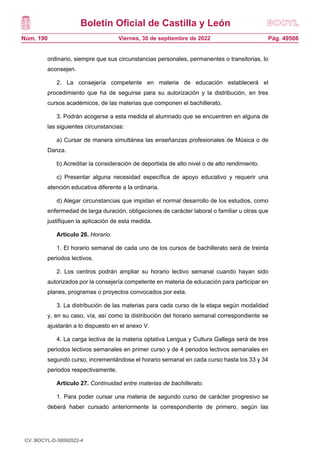Boletín Oficial de Castilla y León
Núm. 190 Pág. 49566
Viernes, 30 de septiembre de 2022
ordinario, siempre que sus circunstancias personales, permanentes o transitorias, lo
aconsejen.
2. La consejería competente en materia de educación establecerá el
procedimiento que ha de seguirse para su autorización y la distribución, en tres
cursos académicos, de las materias que componen el bachillerato.
3. Podrán acogerse a esta medida el alumnado que se encuentren en alguna de
las siguientes circunstancias:
a) Cursar de manera simultánea las enseñanzas profesionales de Música o de
Danza.
b) Acreditar la consideración de deportista de alto nivel o de alto rendimiento.
c) Presentar alguna necesidad específica de apoyo educativo y requerir una
atención educativa diferente a la ordinaria.
d) Alegar circunstancias que impidan el normal desarrollo de los estudios, como
enfermedad de larga duración, obligaciones de carácter laboral o familiar u otras que
justifiquen la aplicación de esta medida.
Artículo 26. Horario.
1. El horario semanal de cada uno de los cursos de bachillerato será de treinta
periodos lectivos.
2. Los centros podrán ampliar su horario lectivo semanal cuando hayan sido
autorizados por la consejería competente en materia de educación para participar en
planes, programas o proyectos convocados por esta.
3. La distribución de las materias para cada curso de la etapa según modalidad
y, en su caso, vía, así como la distribución del horario semanal correspondiente se
ajustarán a lo dispuesto en el anexo V.
4. La carga lectiva de la materia optativa Lengua y Cultura Gallega será de tres
periodos lectivos semanales en primer curso y de 4 periodos lectivos semanales en
segundo curso, incrementándose el horario semanal en cada curso hasta los 33 y 34
periodos respectivamente.
Artículo 27. Continuidad entre materias de bachillerato.
1. Para poder cursar una materia de segundo curso de carácter progresivo se
deberá haber cursado anteriormente la correspondiente de primero, según las
correspondencias establecidas en el anexo VI.
CV: BOCYL-D-30092022-4
 