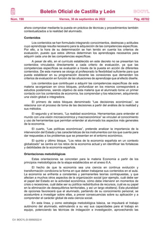 Boletín Oficial de Castilla y León
Núm. 190 Pág. 49782
Viernes, 30 de septiembre de 2022
ahora comprobar mediante la puesta en práctica de técnicas y procedimientos también
contextualizados a la realidad del alumnado.
Contenidos
Los contenidos se han formulado integrando conocimientos, destrezas y actitudes
cuyo aprendizaje resulta necesario para la adquisición de las competencias específicas.
Por ello, a la hora de su determinación se han tenido en cuenta los criterios de
evaluación, puesto que estos últimos determinan los aprendizajes necesarios para
adquirir cada una de las competencias específicas.
A pesar de ello, en el currículo establecido en este decreto no se presentan los
contenidos vinculados directamente a cada criterio de evaluación, ya que las
competencias específicas se evaluarán a través de la puesta en acción de diferentes
contenidos. De esta manera se otorga al profesorado la flexibilidad suficiente para que
pueda establecer en su programación docente las conexiones que demanden los
criterios de evaluación en función de las situaciones de aprendizaje que al efecto diseñe.
Los contenidos que contribuyen a adquirir las competencias específicas de esta
materia seorganizan en cinco bloques, profundizar en los mismos corresponderá a
estudios posteriores, siendo objetivo de esta materia que el alumnado tome un primer
contacto con los contenidos de economía, los comprendan y los relacionen, adquiriendo
una visión global e integradora.
El primero de estos bloques denominado “Las decisiones económicas”, se
relaciona con el proceso de toma de las decisiones a partir del análisis de la realidad y
sus métodos.
El segundo y el tercero, “La realidad económica. Herramientas para entender el
mundo con una visión microeconómica y macroeconómica” se vinculan al conocimiento
y uso de herramientas que permitan entender al alumnado los aspectos más generales
de la economía.
El cuarto, “Las políticas económicas”, pretende analizar la importancia de la
intervención del Estado y las características de los instrumentos con los que cuenta para
dar respuestas a los problemas que se presentan en el entorno económico.
El quinto y último bloque, “Los retos de la economía española en un contexto
globalizado” se centra en los retos de la economía actual y en identificar las fortalezas
y debilidades de la economía española.
Orientaciones metodológicas
Estas orientaciones se concretan para la materia Economía a partir de los
principios metodológicos de la etapa establecidos en el anexo II.A.
El hecho de que la economía sea una ciencia en continua evolución y
transformación condiciona la forma en que deben trabajarse sus contenidos en el aula.
La economía se enfrenta a constantes y permanentes teorías contrapuestas, y que
afectan a muchos otros aspectos de la organización social (por ejemplo, cuál debe ser
el papel del Estado en la actividad económica, cómo debe intervenir en momentos de
crisis o recesiones, cuál debe ser su política redistributiva de recursos, cuál es su papel
en la eliminación de desequilibrios territoriales, y así un largo etcétera). Esta pluralidad
de opciones favorecerá que el alumnado, partiendo de su conocimiento personal, se
acostumbre a investigar sobre ellas, a prever consecuencias sobre su aplicación y a
comprender el carácter global de esta ciencia social.
En esta línea, y como estrategia metodológica básica, se impulsará el trabajo
autónomo del alumnado, estimulando a su vez sus capacidades para el trabajo en
equipo, potenciando las técnicas de indagación e investigación, aprovechando las
CV: BOCYL-D-30092022-4
 