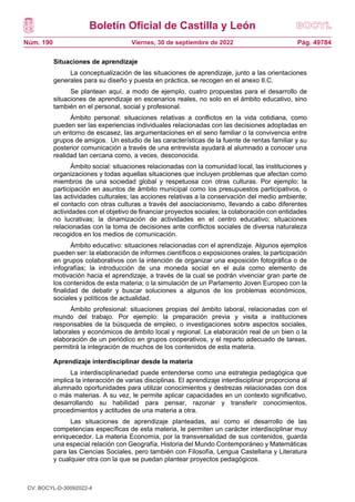 Boletín Oficial de Castilla y León
Núm. 190 Pág. 49784
Viernes, 30 de septiembre de 2022
Situaciones de aprendizaje
La conceptualización de las situaciones de aprendizaje, junto a las orientaciones
generales para su diseño y puesta en práctica, se recogen en el anexo II.C.
Se plantean aquí, a modo de ejemplo, cuatro propuestas para el desarrollo de
situaciones de aprendizaje en escenarios reales, no solo en el ámbito educativo, sino
también en el personal, social y profesional.
Ámbito personal: situaciones relativas a conflictos en la vida cotidiana, como
pueden ser las experiencias individuales relacionadas con las decisiones adoptadas en
un entorno de escasez, las argumentaciones en el seno familiar o la convivencia entre
grupos de amigos. Un estudio de las características de la fuente de rentas familiar y su
posterior comunicación a través de una entrevista ayudará al alumnado a conocer una
realidad tan cercana como, a veces, desconocida.
Ámbito social: situaciones relacionadas con la comunidad local, las instituciones y
organizaciones y todas aquellas situaciones que incluyen problemas que afectan como
miembros de una sociedad global y respetuosa con otras culturas. Por ejemplo: la
participación en asuntos de ámbito municipal como los presupuestos participativos, o
las actividades culturales; las acciones relativas a la conservación del medio ambiente;
el contacto con otras culturas a través del asociacionismo, llevando a cabo diferentes
actividades con el objetivo de financiar proyectos sociales; la colaboración con entidades
no lucrativas; la dinamización de actividades en el centro educativo; situaciones
relacionadas con la toma de decisiones ante conflictos sociales de diversa naturaleza
recogidos en los medios de comunicación.
Ámbito educativo: situaciones relacionadas con el aprendizaje. Algunos ejemplos
pueden ser: la elaboración de informes científicos o exposiciones orales; la participación
en grupos colaborativos con la intención de organizar una exposición fotográfica o de
infografías; la introducción de una moneda social en el aula como elemento de
motivación hacia el aprendizaje, a través de la cual se podrán vivenciar gran parte de
los contenidos de esta materia; o la simulación de un Parlamento Joven Europeo con la
finalidad de debatir y buscar soluciones a algunos de los problemas económicos,
sociales y políticos de actualidad.
Ámbito profesional: situaciones propias del ámbito laboral, relacionadas con el
mundo del trabajo. Por ejemplo: la preparación previa y visita a instituciones
responsables de la búsqueda de empleo, o investigaciones sobre aspectos sociales,
laborales y económicos de ámbito local y regional. La elaboración real de un bien o la
elaboración de un periódico en grupos cooperativos, y el reparto adecuado de tareas,
permitirá la integración de muchos de los contenidos de esta materia.
Aprendizaje interdisciplinar desde la materia
La interdisciplinariedad puede entenderse como una estrategia pedagógica que
implica la interacción de varias disciplinas. El aprendizaje interdisciplinar proporciona al
alumnado oportunidades para utilizar conocimientos y destrezas relacionadas con dos
o más materias. A su vez, le permite aplicar capacidades en un contexto significativo,
desarrollando su habilidad para pensar, razonar y transferir conocimientos,
procedimientos y actitudes de una materia a otra.
Las situaciones de aprendizaje planteadas, así como el desarrollo de las
competencias específicas de esta materia, le permiten un carácter interdisciplinar muy
enriquecedor. La materia Economía, por la transversalidad de sus contenidos, guarda
una especial relación con Geografía, Historia del Mundo Contemporáneo y Matemáticas
para las Ciencias Sociales, pero también con Filosofía, Lengua Castellana y Literatura
y cualquier otra con la que se puedan plantear proyectos pedagógicos.
CV: BOCYL-D-30092022-4
 