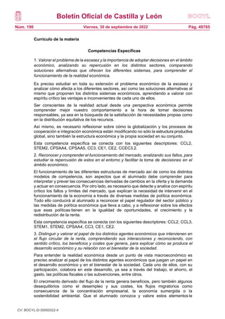 Boletín Oficial de Castilla y León
Núm. 190 Pág. 49785
Viernes, 30 de septiembre de 2022
Currículo de la materia
Competencias Específicas
1. Valorar el problema de la escasez y la importancia de adoptar decisiones en el ámbito
económico, analizando su repercusión en los distintos sectores, comparando
soluciones alternativas que ofrecen los diferentes sistemas, para comprender el
funcionamiento de la realidad económica.
Es preciso estudiar en toda su extensión el problema económico de la escasez y
analizar cómo afecta a los diferentes sectores, así como las soluciones alternativas al
mismo que proponen los distintos sistemas económicos, aprendiendo a valorar con
espíritu crítico las ventajas e inconvenientes de cada uno de ellos.
Ser conscientes de la realidad actual desde una perspectiva económica permite
comprender mejor nuestro comportamiento a la hora de tomar decisiones
responsables, ya sea en la búsqueda de la satisfacción de necesidades propias como
en la distribución equitativa de los recursos.
Así mismo, es necesario reflexionar sobre cómo la globalización y los procesos de
cooperación e integración económica están modificando no sólo la estructura productiva
global, sino también la estructura económica y la propia sociedad en su conjunto.
Esta competencia específica se conecta con los siguientes descriptores: CCL2,
STEM2, CPSAA4, CPSAA5, CC3, CE1, CE2, CCEC3.2.
2. Reconocer y comprender el funcionamiento del mercado, analizando sus fallos, para
estudiar la repercusión de estos en el entorno y facilitar la toma de decisiones en el
ámbito económico.
El funcionamiento de las diferentes estructuras de mercado así de como los distintos
modelos de competencia, son aspectos que el alumnado debe comprender para
interpretar y prever las consecuencias derivadas de cambios en la oferta y la demanda
y actuar en consecuencia. Por otro lado, es necesario que detecte y analice con espíritu
crítico los fallos y límites del mercado, que explican la necesidad de intervenir en el
funcionamiento de la economía a través de diversas medidas de política económica.
Todo ello conducirá al alumnado a reconocer el papel regulador del sector público y
las medidas de política económica que lleva a cabo, y a reflexionar sobre los efectos
que esas políticas tienen en la igualdad de oportunidades, el crecimiento y la
redistribución de la renta.
Esta competencia específica se conecta con los siguientes descriptores: CCL2, CCL3,
STEM1, STEM2, CPSAA4, CC3, CE1, CE2.
3. Distinguir y valorar el papel de los distintos agentes económicos que intervienen en
el flujo circular de la renta, comprendiendo sus interacciones y reconociendo, con
sentido crítico, los beneficios y costes que genera, para explicar cómo se produce el
desarrollo económico y su relación con el bienestar de la sociedad.
Para entender la realidad económica desde un punto de vista macroeconómico es
preciso analizar el papel de los distintos agentes económicos que juegan un papel en
el desarrollo económico y en el bienestar de la sociedad. Cada uno de ellos, con su
participación, colabora en este desarrollo, ya sea a través del trabajo, el ahorro, el
gasto, las políticas fiscales o las subvenciones, entre otros.
El crecimiento derivado del flujo de la renta genera beneficios, pero también algunos
desequilibrios como el desempleo y sus costes, los flujos migratorios como
consecuencia de la concentración empresarial, la economía sumergida o la
sostenibilidad ambiental. Que el alumnado conozca y valore estos elementos le
CV: BOCYL-D-30092022-4
 
