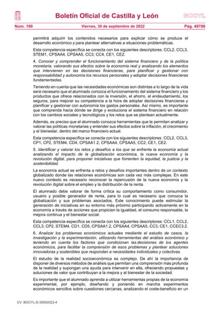 Boletín Oficial de Castilla y León
Núm. 190 Pág. 49786
Viernes, 30 de septiembre de 2022
permitirá adquirir los contenidos necesarios para explicar cómo se produce el
desarrollo económico y para plantear alternativas a situaciones problemáticas.
Esta competencia específica se conecta con los siguientes descriptores: CCL2, CCL3,
STEM1, CPSAA4, CPSAA5, CC3, CC4, CE1, CE2.
4. Conocer y comprender el funcionamiento del sistema financiero y de la política
monetaria, valorando sus efectos sobre la economía real y analizando los elementos
que intervienen en las decisiones financieras, para planificar y gestionar con
responsabilidad y autonomía los recursos personales y adoptar decisiones financieras
fundamentadas.
Teniendo en cuenta que las necesidades económicas son distintas a lo largo de la vida
será necesario que el alumnado conozca el funcionamiento del sistema financiero y los
productos que ofrece relacionados con la inversión, el ahorro, el endeudamiento, los
seguros, para mejorar su competencia a la hora de adoptar decisiones financieras y
planificar y gestionar con autonomía los gastos personales. Así mismo, es importante
que comprenda hacia dónde se dirige y evoluciona el sistema financiero en relación
con los cambios sociales y tecnológicos y los retos que se plantean actualmente.
Además, es preciso que el alumnado conozca herramientas que le permitan analizar y
valorar las políticas monetarias y entender sus efectos sobre la inflación, el crecimiento
y el bienestar, dentro del marco financiero actual.
Esta competencia específica se conecta con los siguientes descriptores: CCL2, CCL3,
CP1, CP2, STEM4, CD4, CPSAA1.2, CPSAA4, CPSAA5, CC2, CE1, CE2.
5. Identificar y valorar los retos y desafíos a los que se enfrenta la economía actual
analizando el impacto de la globalización económica, la nueva economía y la
revolución digital, para proponer iniciativas que fomenten la equidad, la justicia y la
sostenibilidad.
La economía actual se enfrenta a retos y desafíos importantes dentro de un contexto
globalizado donde las relaciones económicas son cada vez más complejas. En este
nuevo contexto es necesario reconocer la repercusión de la nueva economía y la
revolución digital sobre el empleo y la distribución de la renta.
El alumnado debe valorar de forma crítica su comportamiento como consumidor,
usuario y posible generador de renta, para lo cual es necesario que conozca la
globalización y sus problemas asociados. Este conocimiento puede estimular la
generación de iniciativas en su entorno más próximo participando activamente en la
economía a través de acciones que propicien la igualdad, el consumo responsable, la
mejora continua y el bienestar social.
Esta competencia específica se conecta con los siguientes descriptores: CCL1, CCL2,
CCL3, CP2, STEM4, CD1, CD5, CPSAA1.2, CPSAA4, CPSAA5, CC3, CE1, CCEC3.2.
6. Analizar los problemas económicos actuales mediante el estudio de casos, la
investigación y la experimentación, utilizando herramientas del análisis económico y
teniendo en cuenta los factores que condicionan las decisiones de los agentes
económicos, para facilitar la comprensión de esos problemas y plantear soluciones
innovadoras y sostenibles que respondan a necesidades individuales y colectivas.
El estudio de la realidad socioeconómica es complejo. De ahí la importancia de
disponer de diversos métodos de análisis que permitan una comprensión más profunda
de la realidad y supongan una ayuda para intervenir en ella, ofreciendo propuestas y
soluciones de valor que contribuyan a la mejora y al bienestar de la sociedad.
Es importante que el alumnado aprenda a utilizar herramientas propias de la economía
experimental, por ejemplo, diseñando y poniendo en marcha experimentos
económicos sencillos sobre cuestiones cercanas, analizando el coste-beneficio en un
CV: BOCYL-D-30092022-4
 