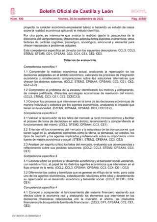 Boletín Oficial de Castilla y León
Núm. 190 Pág. 49787
Viernes, 30 de septiembre de 2022
proyecto de carácter económico-empresarial básico o haciendo un estudio de casos
sobre la realidad económica aplicando el método científico.
Por otra parte, es interesante que analice la realidad desde la perspectiva de la
economía del comportamiento, observando además de los aspectos económicos, otros
factores de carácter cognitivo, psicológico, sociológico, emocional y ambiental para
ofrecer respuestas a problemas actuales.
Esta competencia específica se conecta con los siguientes descriptores: CCL3, CCL5,
STEM2, STEM5, CD1, CPSAA5, CC3, CC4, CE1, CE2, CE3.
Criterios de evaluación
Competencia específica 1
1.1 Comprender la realidad económica actual, analizando la repercusión de las
decisiones adoptadas en el ámbito económico, valorando los procesos de integración
económica y estableciendo comparaciones sobre las soluciones alternativas que
ofrecen los distintos sistemas. (CCL2, STEM2, CPSAA4, CPSAA5, CC3, CE1, CE2,
CCEC3.2)
1.2 Comprender el problema de la escasez identificando los motivos y comparando,
de manera justificada, diferentes estrategias económicas de resolución del mismo.
(CCL2, STEM2, CC3, CE1, CE2, CCEC3.2)
1.3 Conocer los procesos que intervienen en la toma de las decisiones económicas de
manera individual y colectiva por los agentes económicos, analizando el impacto que
tienen en la sociedad. (STEM2, CPSAA4, CPSAA5, CC3, CCEC3.2)
Competencia específica 2
2.1 Valorar la repercusión de los fallos del mercado a nivel microeconómico y facilitar
el proceso de toma de decisiones en este ámbito, reconociendo y comprendiendo el
funcionamiento del mismo. (CCL2, STEM2, CPSAA4, CC3, CE1)
2.2 Entender el funcionamiento del mercado y la naturaleza de las transacciones que
tienen lugar en él, analizando elementos como la oferta, la demanda, los precios, los
tipos de mercado y los agentes implicados y reflexionado sobre su importancia como
fuente de mejora económica y social. (STEM1, STEM2, CPSAA4, CC3, CE2)
2.3 Analizar con espíritu crítico los fallos del mercado, evaluando sus consecuencias y
reflexionando sobre sus posibles soluciones. (CCL2, CCL3, STEM2, CPSAA4, CC3,
CE1)
Competencia específica 3
3.1 Conocer cómo se produce el desarrollo económico y el bienestar social valorando,
con sentido crítico, el papel de los distintos agentes económicos que intervienen en el
flujo circular de la renta. (CCL2, CCL3, CPSAA4, CPSAA5, CC3, CC4, CE1, CE2)
3.2 Diferenciar los costes y beneficios que se generan en el flujo de la renta, para cada
uno de los agentes económicos, estableciendo relaciones entre ellos y determinando
su repercusión en el desarrollo económico y bienestar social. (CCL2, STEM1, CC4,
CE1)
Competencia específica 4
4.1 Conocer y comprender el funcionamiento del sistema financiero valorando sus
efectos sobre la economía real y analizando los elementos que intervienen en las
decisiones financieras relacionadas con la inversión, el ahorro, los productos
financieros y la búsqueda de fuentes de financiación. (CCL2, CP1, CPSAA4, CC2, CE1,
CE2)
CV: BOCYL-D-30092022-4
 