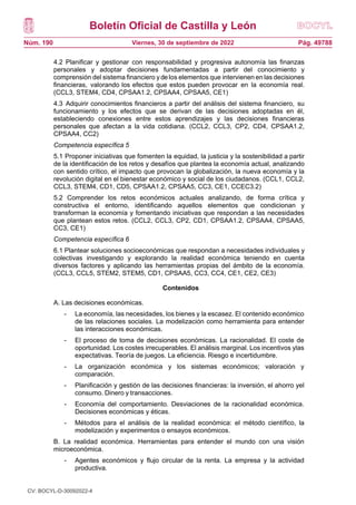 Boletín Oficial de Castilla y León
Núm. 190 Pág. 49788
Viernes, 30 de septiembre de 2022
4.2 Planificar y gestionar con responsabilidad y progresiva autonomía las finanzas
personales y adoptar decisiones fundamentadas a partir del conocimiento y
comprensión del sistema financiero y de los elementos que intervienen en las decisiones
financieras, valorando los efectos que estos pueden provocar en la economía real.
(CCL3, STEM4, CD4, CPSAA1.2, CPSAA4, CPSAA5, CE1)
4.3 Adquirir conocimientos financieros a partir del análisis del sistema financiero, su
funcionamiento y los efectos que se derivan de las decisiones adoptadas en él,
estableciendo conexiones entre estos aprendizajes y las decisiones financieras
personales que afectan a la vida cotidiana. (CCL2, CCL3, CP2, CD4, CPSAA1.2,
CPSAA4, CC2)
Competencia específica 5
5.1 Proponer iniciativas que fomenten la equidad, la justicia y la sostenibilidad a partir
de la identificación de los retos y desafíos que plantea la economía actual, analizando
con sentido crítico, el impacto que provocan la globalización, la nueva economía y la
revolución digital en el bienestar económico y social de los ciudadanos. (CCL1, CCL2,
CCL3, STEM4, CD1, CD5, CPSAA1.2, CPSAA5, CC3, CE1, CCEC3.2)
5.2 Comprender los retos económicos actuales analizando, de forma crítica y
constructiva el entorno, identificando aquellos elementos que condicionan y
transforman la economía y fomentando iniciativas que respondan a las necesidades
que plantean estos retos. (CCL2, CCL3, CP2, CD1, CPSAA1.2, CPSAA4, CPSAA5,
CC3, CE1)
Competencia específica 6
6.1 Plantear soluciones socioeconómicas que respondan a necesidades individuales y
colectivas investigando y explorando la realidad económica teniendo en cuenta
diversos factores y aplicando las herramientas propias del ámbito de la economía.
(CCL3, CCL5, STEM2, STEM5, CD1, CPSAA5, CC3, CC4, CE1, CE2, CE3)
Contenidos
A. Las decisiones económicas.
- La economía, las necesidades, los bienes y la escasez. El contenido económico
de las relaciones sociales. La modelización como herramienta para entender
las interacciones económicas.
- El proceso de toma de decisiones económicas. La racionalidad. El coste de
oportunidad. Los costes irrecuperables. El análisis marginal. Los incentivos ylas
expectativas. Teoría de juegos. La eficiencia. Riesgo e incertidumbre.
- La organización económica y los sistemas económicos; valoración y
comparación.
- Planificación y gestión de las decisiones financieras: la inversión, el ahorro yel
consumo. Dinero y transacciones.
- Economía del comportamiento. Desviaciones de la racionalidad económica.
Decisiones económicas y éticas.
- Métodos para el análisis de la realidad económica: el método científico, la
modelización y experimentos o ensayos económicos.
B. La realidad económica. Herramientas para entender el mundo con una visión
microeconómica.
- Agentes económicos y flujo circular de la renta. La empresa y la actividad
productiva.
CV: BOCYL-D-30092022-4
 