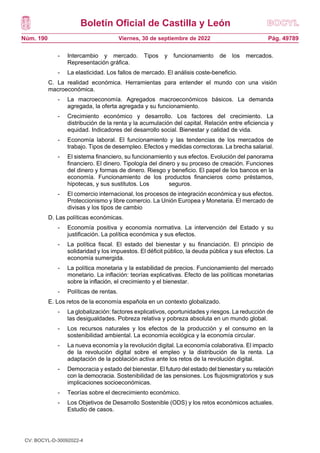 Boletín Oficial de Castilla y León
Núm. 190 Pág. 49789
Viernes, 30 de septiembre de 2022
- Intercambio y mercado. Tipos y funcionamiento de los mercados.
Representación gráfica.
- La elasticidad. Los fallos de mercado. El análisis coste-beneficio.
C. La realidad económica. Herramientas para entender el mundo con una visión
macroeconómica.
- La macroeconomía. Agregados macroeconómicos básicos. La demanda
agregada, la oferta agregada y su funcionamiento.
- Crecimiento económico y desarrollo. Los factores del crecimiento. La
distribución de la renta y la acumulación del capital. Relación entre eficiencia y
equidad. Indicadores del desarrollo social. Bienestar y calidad de vida.
- Economía laboral. El funcionamiento y las tendencias de los mercados de
trabajo. Tipos de desempleo. Efectos y medidas correctoras. La brecha salarial.
- El sistema financiero, su funcionamiento y sus efectos. Evolución del panorama
financiero. El dinero. Tipología del dinero y su proceso de creación. Funciones
del dinero y formas de dinero. Riesgo y beneficio. El papel de los bancos en la
economía. Funcionamiento de los productos financieros como préstamos,
hipotecas, y sus sustitutos. Los seguros.
- El comercio internacional, los procesos de integración económica y sus efectos.
Proteccionismo y libre comercio. La Unión Europea y Monetaria. El mercado de
divisas y los tipos de cambio
D. Las políticas económicas.
- Economía positiva y economía normativa. La intervención del Estado y su
justificación. La política económica y sus efectos.
- La política fiscal. El estado del bienestar y su financiación. El principio de
solidaridad y los impuestos. El déficit público, la deuda pública y sus efectos. La
economía sumergida.
- La política monetaria y la estabilidad de precios. Funcionamiento del mercado
monetario. La inflación: teorías explicativas. Efecto de las políticas monetarias
sobre la inflación, el crecimiento y el bienestar.
- Políticas de rentas.
E. Los retos de la economía española en un contexto globalizado.
- La globalización: factores explicativos, oportunidades y riesgos. La reducción de
las desigualdades. Pobreza relativa y pobreza absoluta en un mundo global.
- Los recursos naturales y los efectos de la producción y el consumo en la
sostenibilidad ambiental. La economía ecológica y la economía circular.
- La nueva economía y la revolución digital. La economía colaborativa. El impacto
de la revolución digital sobre el empleo y la distribución de la renta. La
adaptación de la población activa ante los retos de la revolución digital.
- Democracia y estado del bienestar. El futuro del estado del bienestar y su relación
con la democracia. Sostenibilidad de las pensiones. Los flujosmigratorios y sus
implicaciones socioeconómicas.
- Teorías sobre el decrecimiento económico.
- Los Objetivos de Desarrollo Sostenible (ODS) y los retos económicos actuales.
Estudio de casos.
CV: BOCYL-D-30092022-4
 