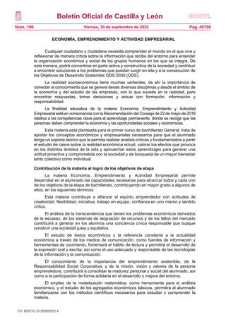Boletín Oficial de Castilla y León
Núm. 190 Pág. 49790
Viernes, 30 de septiembre de 2022
ECONOMÍA, EMPRENDIMIENTO Y ACTIVIDAD EMPRESARIAL
Cualquier ciudadano y ciudadana necesita comprender el mundo en el que vive y
reflexionar de manera crítica sobre la información que recibe del entorno para entender
la organización económica y social de los grupos humanos en los que se integra. De
esta manera, podrá convertirse en parte activa y constructiva de la sociedad y contribuir
a encontrar soluciones a los problemas que puedan surgir en ella y a la consecución de
los Objetivos de Desarrollo Sostenible ODS 2030 (ODS).
La realidad socioeconómica tiene muchas vertientes, de ahí la importancia de
conectar el conocimiento que se genera desde diversas disciplinas y desde el ámbito de
la economía y del estudio de las empresas, con lo que sucede en la realidad, para
encontrar respuestas, tomar decisiones y actuar con formación, información y
responsabilidad.
La finalidad educativa de la materia Economía, Emprendimiento y Actividad
Empresarial está en consonancia con la Recomendación del Consejo de 22 de mayo de 2018
relativa a las competencias clave para el aprendizaje permanente, donde se recoge que las
personas deben comprender la economía y las oportunidades sociales y económicas.
Esta materia está planteada para el primer curso de bachillerato General, trata de
aportar los conceptos económicos y empresariales necesarios para que el alumnado
tenga un soporte teórico que le permita realizar análisis críticos y fundamentados a partir
el estudio de casos sobre la realidad económica actual, valorar los efectos que provoca
en los distintos ámbitos de la vida y aprovechar estos aprendizajes para generar una
actitud proactiva y comprometida con la sociedad y de búsqueda de un mayor bienestar
tanto colectivo como individual.
Contribución de la materia al logro de los objetivos de etapa
La materia Economía, Emprendimiento y Actividad Empresarial permite
desarrollar en el alumnado las capacidades necesarias para alcanzar todos y cada uno
de los objetivos de la etapa de bachillerato, contribuyendo en mayor grado a algunos de
ellos, en los siguientes términos:
Esta materia contribuye a afianzar el espíritu emprendedor con actitudes de
creatividad, flexibilidad, iniciativa, trabajo en equipo, confianza en uno mismo y sentido
crítico.
El análisis de la transcendencia que tienen los problemas económicos derivados
de la escasez, de los sistemas de asignación de recursos y de los fallos del mercado
contribuirá a generar en los alumnos una conciencia cívica responsable que busque
construir una sociedad justa y equitativa.
El estudio de textos económicos y la referencia constante a la actualidad
económica a través de los medios de comunicación, como fuentes de información y
herramientas de cocimiento, fomentará el hábito de lectura y permitirá el desarrollo de
la expresión oral y escrita, así como el uso adecuado y responsable de las tecnologías
de la información y la comunicación.
El conocimiento de la importancia del emprendimiento sostenible, de la
Responsabilidad Social Corporativa, y de la misión, visión y valores de la persona
emprendedora, contribuirá a consolidar la madurez personal y social del alumnado, así
como a la participación de forma solidaria en el desarrollo y mejora del entorno.
El empleo de la modelización matemática, como herramienta para el análisis
económico, y el estudio de los agregados económicos básicos, permitirá al alumnado
familiarizarse con los métodos científicos necesarios para estudiar y comprender la
materia.
CV: BOCYL-D-30092022-4
 