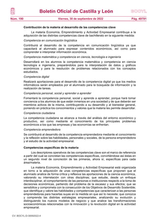 Boletín Oficial de Castilla y León
Núm. 190 Pág. 49791
Viernes, 30 de septiembre de 2022
Contribución de la materia al desarrollo de las competencias clave
La materia Economía, Emprendimiento y Actividad Empresarial contribuye a la
adquisición de las distintas competencias clave de bachillerato en la siguiente medida:
Competencia en comunicación lingüística
Contribuirá al desarrollo de la competencia en comunicación lingüística ya que
capacitará al alumnado para expresar contenidos económicos, así como para
comprender e interpretar información económica.
Competencia matemática y competencia en ciencia, tecnología e ingeniería
Desarrollará en los alumnos la competencia matemática y competencia en ciencia
tecnología e ingeniería, preparándolos para la interpretación de datos y gráficos
económicos y para la resolución de problemas relacionados con los conceptos
estudiados.
Competencia digital
Realizará aportaciones para el desarrollo de la competencia digital ya que los medios
informáticos serán empleados por el alumnado para la búsqueda de información y la
realización de tareas.
Competencia personal, social y aprender a aprender
Fomentará la competencia personal, social y aprende a aprender, porque hará tomar
conciencia a los alumnos de que están inmersos en una sociedad y de que deberán ser
miembros activos de la misma, contribuyendo a su desarrollo y al bienestar general,
poniendo en práctica los conocimientos y valores que la materia les permite desarrollar.
Competencia ciudadana
La competencia ciudadana se alcanza a través del análisis del entorno económico y
productivo, así como mediante el conocimiento de los principales problemas
económicos a los que las empresas y las economías se enfrentan.
Competencia emprendedora
Se contribuirá al desarrollo de la competencia emprendedora mediante el conocimiento
y la reflexión sobre las habilidades, personales y sociales, de la persona emprendedora
y el estudio de la actividad empresarial.
Competencias específicas de la materia
Los descriptores operativos de las competencias clave son el marco de referencia
a partir del cual se concretan las competencias específicas, convirtiéndose así éstas en
un segundo nivel de concreción de las primeras, ahora sí, específicas para cada
área/materia.
La materia Economía, Emprendimiento y Actividad Empresarial está organizada
en torno a la adquisición de unas competencias específicas que proponen que el
alumnado analice de forma crítica y reflexiva las aportaciones de la ciencia económica,
valorando su interrelación con otras disciplinas; que estudie, desde un enfoque
interdisciplinar, el comportamiento de las personas e instituciones respecto a la toma de
decisiones económicas, partiendo del problema de la escasez y sus efectos; que se
sensibilice y comprometa con la consecución de los Objetivos de Desarrollo Sostenible;
que identifique y valore las habilidades y competencias que caracterizan a las personas
emprendedoras para hacerlas suyas en la medida en que así lo necesite; que conozca
y comprenda las distintas estrategias empresariales, analizando su evolución y
distinguiendo los nuevos modelos de negocio y que analice las transformaciones
socioeconómicas relacionadas con la innovación y la revolución digital en la actividad
empresarial.
CV: BOCYL-D-30092022-4
 