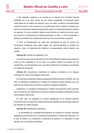 Boletín Oficial de Castilla y León
Núm. 190 Pág. 49567
Viernes, 30 de septiembre de 2022
2. No obstante, conforme a lo previsto en el artículo 21.2 del Real Decreto
243/2022, de 5 de abril, dentro de una misma modalidad, el alumnado podrá
matricularse de la materia de segundo curso sin haber cursado la correspondiente
materia de primer curso, siempre que el profesorado que la imparta considere que
reúne las condiciones necesarias para poder seguir con aprovechamiento la materia
de segundo. En caso contrario, deberá cursar también la materia de primer curso,
que tendrá la consideración de materia pendiente, si bien, no será computable a
efectos de modificar las condiciones en las que ha promocionado a segundo.
3. Para la consideración por parte del profesorado de que se reúnen las
condiciones necesarias para poder seguir con aprovechamiento la materia de
segundo curso, el departamento didáctico correspondiente podrá realizar una
prueba.
Artículo 28. Cambio de modalidad o vía.
Los alumnos que, tras cursar primer curso de bachillerato, deseen cursar segundo
curso en otra modalidad o, en su caso, vía, podrán hacerlo de acuerdo con las
condiciones y el procedimiento que a tal efecto determine la consejería competente
en materia de educación.
Artículo 29. Enseñanzas impartidas en lenguas extranjeras o en lenguas
cooficiales de otras Comunidades Autónomas.
En virtud de la disposición adicional segunda del Real Decreto 243/2022, de 5 de
abril, la consejería competente en materia de educación podrá autorizar que una
parte de las materias del currículo se imparta en lenguas extranjeras.
Igualmente, la consejería competente en materia de educación podrá autorizar
que una parte de las materias del currículo se imparta en lenguas cooficiales de otras
Comunidades Autónomas.
En todo caso, se respetará el currículo establecido en el presente decreto,
procurando que a lo largo de la etapa el alumnado adquiera la terminología propia de
las materias en ambas lenguas.
Artículo 30. Bachilleratos específicos.
1. El bachillerato de investigación/excelencia se impartirá en centros docentes
designados previamente por la consejería competente en materia de educación. En
lo que se refiere a su impartición y desarrollo se atendrá a lo dispuesto en este
decreto y en su normativa específica.
CV: BOCYL-D-30092022-4
 