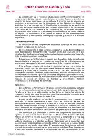 Boletín Oficial de Castilla y León
Núm. 190 Pág. 49792
Viernes, 30 de septiembre de 2022
La competencia 1 y 2 se refieren al estudio, desde un enfoque interdisciplinar, del
comportamiento de las personas e instituciones en la toma de decisiones económicas,
actuando de forma responsable. La competencia 3 pretende que los alumnos se
sensibilicen y comprometan con la consecución de los Objetivos de Desarrollo
Sostenible. La 4 se relaciona con la identificación y valoración de las habilidades
personales y sociales que caracterizan a las personas emprendedoras. La competencia
5 se centra en el conocimiento y la comprensión de las distintas estrategias
empresariales, en el análisis de su evolución y en la distinción de los nuevos modelos
de negocio. La competencia 6 se refiere al análisis de las transformaciones
socioeconómicas y a los cambios, tecnológicos y digitales, que afectan a la actividad
empresarial.
Criterios de evaluación
La adquisición de las competencias específicas constituye la base para la
evaluación competencial del alumnado.
El nivel de desarrollo de cada competencia específica vendrá determinado por el
grado de consecución de los criterios de evaluación con los que se vincula, por lo que
estos han de entenderse como herramientas de diagnóstico en relación con el desarrollo
de las propias competencias específicas.
Estos criterios se han formulado vinculados a los descriptores de las competencias
clave de la etapa, a través de las competencias específicas, de tal forma que no se
produzca una evaluación de la materia independiente de las competencias clave.
Este enfoque competencial implica la necesidad de que los criterios de
evaluación midan tanto los productos finales esperados (resultados) como los
procesos y actitudes que acompañan su elaboración. Para ello, y dado que los
aprendizajes propios de Economía, Emprendimiento y Actividad Empresarial se han
desarrollado habitualmente a partir de situaciones de aprendizaje contextualizadas,
bien reales o bien simuladas, los criterios de evaluación se deberán ahora comprobar
mediante la puesta en práctica de técnicas y procedimientos también
contextualizados a la realidad del alumnado.
Contenidos
Los contenidos se han formulado integrando conocimientos, destrezas y actitudes
cuyo aprendizaje resulta necesario para la adquisición de las competencias específicas.
Por ello, a la hora de su determinación se han tenido en cuenta los criterios de
evaluación, puesto que estos últimos determinan los aprendizajes necesarios para
adquirir cada una de las competencias específicas.
A pesar de ello, en el currículo establecido en este decreto no se presentan los
contenidos vinculados directamente a cada criterio de evaluación, ya que las
competencias específicas se evaluarán a través de la puesta en acción de diferentes
contenidos. De esta manera se otorga al profesorado la flexibilidad suficiente para que
pueda establecer en su programación docente las conexiones que demanden los
criterios de evaluación en función de las situaciones de aprendizaje que al efecto diseñe
Los contenidos que contribuyen a adquirir las competencias específicas se
organizan en tres bloques, haciendo coincidir sus títulos con la denominación de la
materia. El primero se vincula a aspectos económicos y comprende a su vez dos
subbloques, en los que se recoge el problema de la escasez y el tratamiento del
problema económico, y se abordan cuestiones relacionadas con la economía y sus
conexiones con otras disciplinas permitiendo realizar un análisis de la realidad desde
una perspectiva más amplia e integradora. El segundo bloque de contenidos se liga al
emprendimiento y al conocimiento de las personas emprendedoras. Trata de presentar
al alumnado aquellas habilidades y competencias que son características de las
CV: BOCYL-D-30092022-4
 