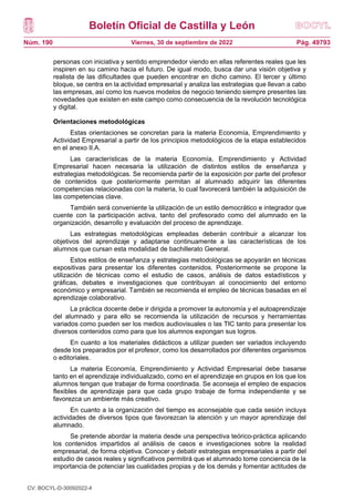 Boletín Oficial de Castilla y León
Núm. 190 Pág. 49793
Viernes, 30 de septiembre de 2022
personas con iniciativa y sentido emprendedor viendo en ellas referentes reales que les
inspiren en su camino hacia el futuro. De igual modo, busca dar una visión objetiva y
realista de las dificultades que pueden encontrar en dicho camino. El tercer y último
bloque, se centra en la actividad empresarial y analiza las estrategias que llevan a cabo
las empresas, así como los nuevos modelos de negocio teniendo siempre presentes las
novedades que existen en este campo como consecuencia de la revolución tecnológica
y digital.
Orientaciones metodológicas
Estas orientaciones se concretan para la materia Economía, Emprendimiento y
Actividad Empresarial a partir de los principios metodológicos de la etapa establecidos
en el anexo II.A.
Las características de la materia Economía, Emprendimiento y Actividad
Empresarial hacen necesaria la utilización de distintos estilos de enseñanza y
estrategias metodológicas. Se recomienda partir de la exposición por parte del profesor
de contenidos que posteriormente permitan al alumnado adquirir las diferentes
competencias relacionadas con la materia, lo cual favorecerá también la adquisición de
las competencias clave.
También será conveniente la utilización de un estilo democrático e integrador que
cuente con la participación activa, tanto del profesorado como del alumnado en la
organización, desarrollo y evaluación del proceso de aprendizaje.
Las estrategias metodológicas empleadas deberán contribuir a alcanzar los
objetivos del aprendizaje y adaptarse continuamente a las características de los
alumnos que cursan esta modalidad de bachillerato General.
Estos estilos de enseñanza y estrategias metodológicas se apoyarán en técnicas
expositivas para presentar los diferentes contenidos. Posteriormente se propone la
utilización de técnicas como el estudio de casos, análisis de datos estadísticos y
gráficas, debates e investigaciones que contribuyan al conocimiento del entorno
económico y empresarial. También se recomienda el empleo de técnicas basadas en el
aprendizaje colaborativo.
La práctica docente debe ir dirigida a promover la autonomía y el autoaprendizaje
del alumnado y para ello se recomienda la utilización de recursos y herramientas
variados como pueden ser los medios audiovisuales o las TIC tanto para presentar los
diversos contenidos como para que los alumnos expongan sus logros.
En cuanto a los materiales didácticos a utilizar pueden ser variados incluyendo
desde los preparados por el profesor, como los desarrollados por diferentes organismos
o editoriales.
La materia Economía, Emprendimiento y Actividad Empresarial debe basarse
tanto en el aprendizaje individualizado, como en el aprendizaje en grupos en los que los
alumnos tengan que trabajar de forma coordinada. Se aconseja el empleo de espacios
flexibles de aprendizaje para que cada grupo trabaje de forma independiente y se
favorezca un ambiente más creativo.
En cuanto a la organización del tiempo es aconsejable que cada sesión incluya
actividades de diversos tipos que favorezcan la atención y un mayor aprendizaje del
alumnado.
Se pretende abordar la materia desde una perspectiva teórico-práctica aplicando
los contenidos impartidos al análisis de casos e investigaciones sobre la realidad
empresarial, de forma objetiva. Conocer y debatir estrategias empresariales a partir del
estudio de casos reales y significativos permitirá que el alumnado tome conciencia de la
importancia de potenciar las cualidades propias y de los demás y fomentar actitudes de
CV: BOCYL-D-30092022-4
 