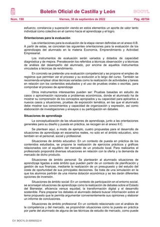 Boletín Oficial de Castilla y León
Núm. 190 Pág. 49794
Viernes, 30 de septiembre de 2022
esfuerzo, constancia y superación viendo en estos elementos un aporte de valor tanto
individual como colectivo en el camino hacia el aprendizaje y el logro.
Orientaciones para la evaluación
Las orientaciones para la evaluación de la etapa vienen definidas en el anexo II.B.
A partir de estas, se concretan las siguientes orientaciones para la evaluación de los
aprendizajes del alumnado en la materia Economía, Emprendimiento y Actividad
Empresarial.
Los instrumentos de evaluación serán variados y dotados de capacidad
diagnóstica y de mejora. Prevalecerán los referidos a técnicas observación y a técnicas
de análisis del desempeño del alumnado, por encima de aquellos instrumentos
vinculados a técnicas de rendimiento.
En concreto se pretende una evaluación competencial y se propone el empleo de
registros que permitan ver el proceso y su evolución a lo largo del curso. También se
recomienda emplear otras técnicas variadas como la realización de actividades y tareas
en relación con los contenidos estudiados y el uso de pruebas orales o escritas, para
comprobar el proceso de aprendizaje
Otros instrumentos interesantes pueden ser: Pruebas basadas en estudio de
casos o aproximación razonada a problemas económicos, donde el alumnado ha de
mostrar su comprensión de los conceptos apropiados y su capacidad para aplicarlos a
nuevos casos y situaciones, pruebas de exposición temática, en las que el alumnado
debe mostrar sus conocimientos y capacidad de organización y expresión, así como
elaboración de investigaciones y ensayos o su participación en debates.
Situaciones de aprendizaje
La conceptualización de las situaciones de aprendizaje, junto a las orientaciones
generales para su diseño y puesta en práctica, se recogen en el anexo II.C.
Se plantean aquí, a modo de ejemplo, cuatro propuestas para el desarrollo de
situaciones de aprendizaje en escenarios reales, no solo en el ámbito educativo, sino
también en el personal, social y profesional.
Situaciones de ámbito educativo: En un contexto de puesta en práctica de los
contenidos estudiados, se propone la realización de ejercicios prácticos y gráficas
relacionados con el equilibro del mercado de un producto local. Para realizarlos el
profesorado propondrá diversas situaciones en relación con la oferta y la demanda de
mercado de dicho producto.
Situaciones de ámbito personal: Se plantearán al alumnado situaciones de
aprendizaje ligadas a este ámbito que pueden partir de un contexto de planificación y
gestión de sus finanzas, mediante la realización de un presupuesto y del estudio del
coste de oportunidad de sus principales decisiones. Se trata de una simulación en la
que los alumnos partirán de una misma dotación económica y se les darán diferentes
opciones de inversión.
Situaciones de ámbito social: En un contexto de participación en el entorno social,
se aconsejan situaciones de aprendizaje como la realización de debates sobre el Estado
del Bienestar, eficiencia versus equidad, la transformación digital y el desarrollo
sostenible. Para preparar los debates el alumnado deberá buscar información sobre el
tema propuesto que le permita argumentar convenientemente sus opiniones y elaborar
un informe de conclusiones.
Situaciones de ámbito profesional: En un contexto relacionado con el análisis de
la competencia y del mercado, se propondrán situaciones como la puesta en práctica
por parte del alumnado de alguna de las técnicas de estudio de mercado, como puede
CV: BOCYL-D-30092022-4
 