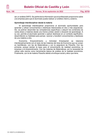 Boletín Oficial de Castilla y León
Núm. 190 Pág. 49795
Viernes, 30 de septiembre de 2022
ser un análisis DAFO. Se partirá de la información que el profesorado proporcione sobre
una empresa para que el alumnado pueda realizar un análisis interno y externo.
Aprendizaje interdisciplinar desde la materia
El aprendizaje interdisciplinar proporciona al alumnado oportunidades para
aprender y utilizar conocimientos o destrezas relacionadas en dos o más asignaturas.
Así, se podrían desarrollar las competencias específicas o adquirir los contenidos de
varias áreas o materias desde una misma unidad, sesión o situación de aprendizaje. A
su vez, permite al alumnado aprender o aplicar destrezas en un contexto significativo,
desarrollando su habilidad para pensar, razonar y transferir conocimientos y destrezas
de una materia a otra.
Economía, Emprendimiento y Actividad Empresarial se relaciona
interdisciplinarmente con el resto de las materias del área de Economía que se cursan
en bachillerato, con las de Matemáticas y con la asignatura de Filosofía. Con las
primeras, porque sientan la base para el conocimiento de realidad económica, la
empresa y el emprendimiento. Con las materias de Matemáticas, por la necesidad de
utilizar esta ciencia como herramienta básica de análisis de la realidad económica.
Finalmente, con la de materia Filosofía debido al enfoque social y ético que tiene.
CV: BOCYL-D-30092022-4
 