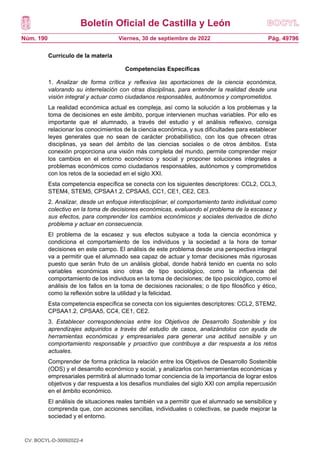 Boletín Oficial de Castilla y León
Núm. 190 Pág. 49796
Viernes, 30 de septiembre de 2022
Currículo de la materia
Competencias Específicas
1. Analizar de forma crítica y reflexiva las aportaciones de la ciencia económica,
valorando su interrelación con otras disciplinas, para entender la realidad desde una
visión integral y actuar como ciudadanos responsables, autónomos y comprometidos.
La realidad económica actual es compleja, así como la solución a los problemas y la
toma de decisiones en este ámbito, porque intervienen muchas variables. Por ello es
importante que el alumnado, a través del estudio y el análisis reflexivo, consiga
relacionar los conocimientos de la ciencia económica, y sus dificultades para establecer
leyes generales que no sean de carácter probabilístico, con los que ofrecen otras
disciplinas, ya sean del ámbito de las ciencias sociales o de otros ámbitos. Esta
conexión proporciona una visión más completa del mundo, permite comprender mejor
los cambios en el entorno económico y social y proponer soluciones integrales a
problemas económicos como ciudadanos responsables, autónomos y comprometidos
con los retos de la sociedad en el siglo XXI.
Esta competencia específica se conecta con los siguientes descriptores: CCL2, CCL3,
STEM4, STEM5, CPSAA1.2, CPSAA5, CC1, CE1, CE2, CE3.
2. Analizar, desde un enfoque interdisciplinar, el comportamiento tanto individual como
colectivo en la toma de decisiones económicas, evaluando el problema de la escasez y
sus efectos, para comprender los cambios económicos y sociales derivados de dicho
problema y actuar en consecuencia.
El problema de la escasez y sus efectos subyace a toda la ciencia económica y
condiciona el comportamiento de los individuos y la sociedad a la hora de tomar
decisiones en este campo. El análisis de este problema desde una perspectiva integral
va a permitir que el alumnado sea capaz de actuar y tomar decisiones más rigurosas
puesto que serán fruto de un análisis global, donde habrá tenido en cuenta no solo
variables económicas sino otras de tipo sociológico, como la influencia del
comportamiento de los individuos en la toma de decisiones; de tipo psicológico, como el
análisis de los fallos en la toma de decisiones racionales; o de tipo filosófico y ético,
como la reflexión sobre la utilidad y la felicidad.
Esta competencia específica se conecta con los siguientes descriptores: CCL2, STEM2,
CPSAA1.2, CPSAA5, CC4, CE1, CE2.
3. Establecer correspondencias entre los Objetivos de Desarrollo Sostenible y los
aprendizajes adquiridos a través del estudio de casos, analizándolos con ayuda de
herramientas económicas y empresariales para generar una actitud sensible y un
comportamiento responsable y proactivo que contribuya a dar respuesta a los retos
actuales.
Comprender de forma práctica la relación entre los Objetivos de Desarrollo Sostenible
(ODS) y el desarrollo económico y social, y analizarlos con herramientas económicas y
empresariales permitirá al alumnado tomar conciencia de la importancia de lograr estos
objetivos y dar respuesta a los desafíos mundiales del siglo XXI con amplia repercusión
en el ámbito económico.
El análisis de situaciones reales también va a permitir que el alumnado se sensibilice y
comprenda que, con acciones sencillas, individuales o colectivas, se puede mejorar la
sociedad y el entorno.
CV: BOCYL-D-30092022-4
 