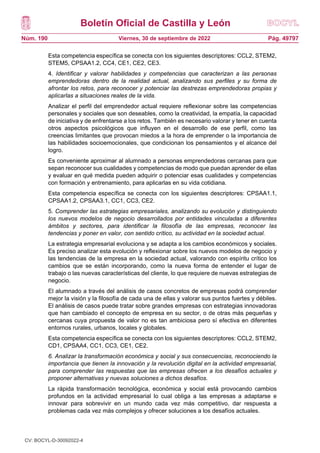Boletín Oficial de Castilla y León
Núm. 190 Pág. 49797
Viernes, 30 de septiembre de 2022
Esta competencia específica se conecta con los siguientes descriptores: CCL2, STEM2,
STEM5, CPSAA1.2, CC4, CE1, CE2, CE3.
4. Identificar y valorar habilidades y competencias que caracterizan a las personas
emprendedoras dentro de la realidad actual, analizando sus perfiles y su forma de
afrontar los retos, para reconocer y potenciar las destrezas emprendedoras propias y
aplicarlas a situaciones reales de la vida.
Analizar el perfil del emprendedor actual requiere reflexionar sobre las competencias
personales y sociales que son deseables, como la creatividad, la empatía, la capacidad
de iniciativa y de enfrentarse a los retos. También es necesario valorar y tener en cuenta
otros aspectos psicológicos que influyen en el desarrollo de ese perfil, como las
creencias limitantes que provocan miedos a la hora de emprender o la importancia de
las habilidades socioemocionales, que condicionan los pensamientos y el alcance del
logro.
Es conveniente aproximar al alumnado a personas emprendedoras cercanas para que
sepan reconocer sus cualidades y competencias de modo que puedan aprender de ellas
y evaluar en qué medida pueden adquirir o potenciar esas cualidades y competencias
con formación y entrenamiento, para aplicarlas en su vida cotidiana.
Esta competencia específica se conecta con los siguientes descriptores: CPSAA1.1,
CPSAA1.2, CPSAA3.1, CC1, CC3, CE2.
5. Comprender las estrategias empresariales, analizando su evolución y distinguiendo
los nuevos modelos de negocio desarrollados por entidades vinculadas a diferentes
ámbitos y sectores, para identificar la filosofía de las empresas, reconocer las
tendencias y poner en valor, con sentido crítico, su actividad en la sociedad actual.
La estrategia empresarial evoluciona y se adapta a los cambios económicos y sociales.
Es preciso analizar esta evolución y reflexionar sobre los nuevos modelos de negocio y
las tendencias de la empresa en la sociedad actual, valorando con espíritu crítico los
cambios que se están incorporando, como la nueva forma de entender el lugar de
trabajo o las nuevas características del cliente, lo que requiere de nuevas estrategias de
negocio.
El alumnado a través del análisis de casos concretos de empresas podrá comprender
mejor la visión y la filosofía de cada una de ellas y valorar sus puntos fuertes y débiles.
El análisis de casos puede tratar sobre grandes empresas con estrategias innovadoras
que han cambiado el concepto de empresa en su sector, o de otras más pequeñas y
cercanas cuya propuesta de valor no es tan ambiciosa pero sí efectiva en diferentes
entornos rurales, urbanos, locales y globales.
Esta competencia específica se conecta con los siguientes descriptores: CCL2, STEM2,
CD1, CPSAA4, CC1, CC3, CE1, CE2.
6. Analizar la transformación económica y social y sus consecuencias, reconociendo la
importancia que tienen la innovación y la revolución digital en la actividad empresarial,
para comprender las respuestas que las empresas ofrecen a los desafíos actuales y
proponer alternativas y nuevas soluciones a dichos desafíos.
La rápida transformación tecnológica, económica y social está provocando cambios
profundos en la actividad empresarial lo cual obliga a las empresas a adaptarse e
innovar para sobrevivir en un mundo cada vez más competitivo, dar respuesta a
problemas cada vez más complejos y ofrecer soluciones a los desafíos actuales.
CV: BOCYL-D-30092022-4
 