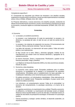 Boletín Oficial de Castilla y León
Núm. 190 Pág. 49799
Viernes, 30 de septiembre de 2022
Competencia específica 6
6.1 Comprender las respuestas que ofrecen las empresas a los desafíos actuales,
analizando la transformación económica y social que está experimentando la sociedad.
(CCL2, CCL3, STEM4, CPSAA4, CC4, CE1, CE2)
6.2 Proponer alternativas y nuevas soluciones a los desafíos actuales, analizando los
efectos de la transformación económica y social y reconociendo la importancia que tiene
la innovación y revolución digital en la actividad empresarial. (STEM4, CD5, CC4, CE1,
CE2)
Contenidos
A. Economía.
2. La escasez y el problema económico.
- La escasez y sus implicaciones. El coste de oportunidad. La escasez y la
eficiencia. La paradoja del valor, el valor de uso y el valor de cambio de los
bienes.
- La escasez y los sistemas de asignación de recursos. El funcionamiento del
mercado. Oferta y demanda individual. Tipos de mercado.
- Los fallos del mercado y la intervención del sector público. Fallos del sector
público y sus implicaciones.
- El flujo circular de la renta. Oferta y demanda agregada. Análisis de las
interrelaciones que existen entre los diversos elementos y agregados de la
realidad económica.
- El entorno financiero. Dinero y transacciones. Planificación y gestión de las
finanzas personales: riesgo y beneficio.
- Los Objetivos de Desarrollo Sostenible (ODS) y los retos económicos actuales.
Estudio de casos.
3. Economía y otras disciplinas.
- La economía como ciencia social. Principales problemas para el análisis
económico: la complejidad de la realidad y la incorporación de supuestos
simplificadores. Dificultades para el establecimiento de leyes generales. La
modelización matemática como herramienta para el análisis económico.
- El análisis económico y el individualismo metodológico. Otras alternativas de
análisis de la realidad social. Perspectiva sociológica: el grupo social como
unidad de análisis económico.
- Los individuos y el comportamiento racional. Fallos de la racionalidad. La
economía del comportamiento, la psicología económica y la teoría de la
decisión.
- Los agentes económicos y la maximización de su utilidad. Filosofía y economía:
el utilitarismo y la felicidad. La maximización del bienestar social y el debate
eficiencia versus equidad desde un punto de vista ético. El bienestar social y la
calidad de vida desde una perspectiva sociológica. El bienestar en la psicología
positiva.
- Ciencia económica y ecología: cambio climático, el desarrollo sostenible y la
economía circular.
CV: BOCYL-D-30092022-4
 