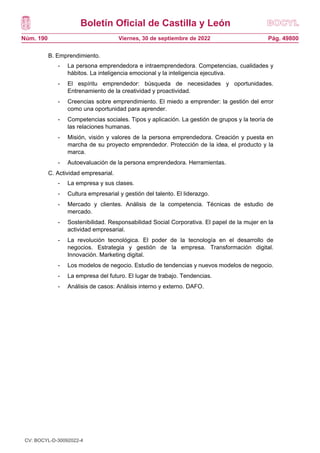 Boletín Oficial de Castilla y León
Núm. 190 Pág. 49800
Viernes, 30 de septiembre de 2022
B. Emprendimiento.
- La persona emprendedora e intraemprendedora. Competencias, cualidades y
hábitos. La inteligencia emocional y la inteligencia ejecutiva.
- El espíritu emprendedor: búsqueda de necesidades y oportunidades.
Entrenamiento de la creatividad y proactividad.
- Creencias sobre emprendimiento. El miedo a emprender: la gestión del error
como una oportunidad para aprender.
- Competencias sociales. Tipos y aplicación. La gestión de grupos y la teoría de
las relaciones humanas.
- Misión, visión y valores de la persona emprendedora. Creación y puesta en
marcha de su proyecto emprendedor. Protección de la idea, el producto y la
marca.
- Autoevaluación de la persona emprendedora. Herramientas.
C. Actividad empresarial.
- La empresa y sus clases.
- Cultura empresarial y gestión del talento. El liderazgo.
- Mercado y clientes. Análisis de la competencia. Técnicas de estudio de
mercado.
- Sostenibilidad. Responsabilidad Social Corporativa. El papel de la mujer en la
actividad empresarial.
- La revolución tecnológica. El poder de la tecnología en el desarrollo de
negocios. Estrategia y gestión de la empresa. Transformación digital.
Innovación. Marketing digital.
- Los modelos de negocio. Estudio de tendencias y nuevos modelos de negocio.
- La empresa del futuro. El lugar de trabajo. Tendencias.
- Análisis de casos: Análisis interno y externo. DAFO.
CV: BOCYL-D-30092022-4
 
