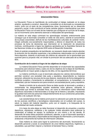 Boletín Oficial de Castilla y León
Núm. 190 Pág. 49801
Viernes, 30 de septiembre de 2022
EDUCACIÓN FÍSICA
La Educación Física en bachillerato da continuidad al trabajo realizado en la etapa
anterior, ayudando a construir, desarrollar y consolidar en el alumnado su competencia
motriz, junto con el resto de las competencias clave, favoreciendo así su desarrollo
personal y social. A ello contribuirá el fuerte carácter global e interdisciplinar que tiene
la Educación Física con el resto de las materias que configuran el currículo de la etapa,
con el movimiento como elemento esencial e indisociable del aprendizaje.
La materia en esta etapa culminará los aprendizajes iniciados anteriormente para
conseguir que el alumnado consolide un estilo de vida activo, asiente el conocimiento
de la propia corporeidad, disfrute de las manifestaciones culturales de carácter motriz,
integre actitudes eco-socialmente responsables y afiance el desarrollo de todos los
procesos de toma de decisiones que intervienen en la resolución de situaciones
motrices, contribuyendo a lograr los objetivos aprobados por la Asamblea General de
las Naciones Unidas en su Agenda 2030 sobre el Desarrollo Sostenible.
Dado el carácter propedéutico de bachillerato, es necesario desde esta materia abordar
la evolución de los estudios superiores y las profesiones relacionadas con la actividad
físico-deportiva, dotando al alumnado de criterios de valoración de la oportunidad que
suponen para su proyecto vital, sin olvidar la promoción del uso adecuado de su tiempo
libre.
Contribución de la materia al logro de los objetivos de etapa
La materia Educación Física permite desarrollar en el alumnado las capacidades
necesarias para alcanzar todos y cada uno de los objetivos de la etapa de bachillerato,
contribuyendo en mayor grado a algunos de ellos, en los siguientes términos:
La materia contribuirá a que el alumnado adquiera los valores democráticos que
permitan construir una sociedad más justa y equitativa, desarrollando su madurez
personal, utilizando los recursos de los que dispone, resolviendo de forma dialogada los
conflictos surgidos y fomentando la solidaridad, el compañerismo, la honestidad y la
solidaridad, que tan necesarios son para construir una sociedad plural, justa y equitativa.
Desde el ámbito de la educación física se debe ayudar al alumnado a analizar y
contrarrestar las desigualdades sociales existentes entre géneros, utilizando la
oportunidad que brinda la actividad física, así como la información sobre referentes
deportivos nacionales e internacionales a lo largo de la historia y actuales, impulsando
la igualdad real entre las personas independientemente de sus condiciones personales,
sociales o de cualquier otro tipo.
Las características de la materia promueven la valoración por parte del alumnado
de los avances científicos y tecnológicos relacionados con el cuidado del cuerpo, la
salud, la mejora del material deportivo, junto con el respeto y la búsqueda de la
sostenibilidad del medio ambiente.
A lo largo de esta etapa se debe favorecer el desarrollo de proyectos y eventos
deportivos, expresivos, solidarios y de cualquier índole educativa para potenciar la
creatividad, el trabajo en equipo, la confianza en uno mismo y en los demás. El
desarrollo de todos estos proyectos contribuirá, además, a que el alumnado aprenda a
usar de manera adecuada y responsable las tecnologías de información y comunicación,
analizando críticamente las fuentes de información utilizadas.
Esta materia es clave para lograr la autonomía del alumnado, favoreciendo su
desarrollo personal y social, la consolidación de unos hábitos deportivos, higiénicos, y
saludables, que permitan mejorar y mantener el bienestar físico y mental.
CV: BOCYL-D-30092022-4
 