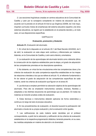 Boletín Oficial de Castilla y León
Núm. 190 Pág. 49568
Viernes, 30 de septiembre de 2022
2. Las secciones lingüísticas creadas en centros educativos de la Comunidad de
Castilla y León por la consejería competente en materia de educación que, de
acuerdo con lo previsto en el artículo 6.9 de la Ley Orgánica 2/2006, de 3 de mayo,
impartan currículos mixtos de enseñanzas del sistema educativo español y de otros
sistemas educativos, se regirán por lo establecido en el presente decreto y, en todo
caso, en sus disposiciones específicas.
CAPÍTULO IV
Evaluación, promoción y titulación
Artículo 31. Evaluación del alumnado.
1. En virtud de lo dispuesto en el artículo 20.1 del Real Decreto 243/2022, de 5
de abril, la evaluación en esta etapa será continua y diferenciada por materias.
Además, en la Comunidad de Castilla y León será criterial y orientadora.
2. La evaluación de los aprendizajes del alumnado tendrá como referente último
la consecución de los objetivos establecidos para la etapa y el grado de adquisición
de las competencias previstas en los descriptores operativos.
3. No obstante, en virtud de las vinculaciones entre las competencias clave y los
criterios de evaluación de cada competencia específica establecidas en los mapas
de relaciones criteriales a los que se refiere el artículo 10, el referente fundamental a
fin de valorar el grado de adquisición de las competencias específicas de cada
materia, serán los criterios de evaluación que figuran en el anexo III.
4. Las técnicas a emplear permitirán la valoración objetiva de los aprendizajes del
alumnado. Para ello se emplearán instrumentos variados, diversos, flexibles y
adaptados a las distintas situaciones de aprendizaje que se planteen. En todas las
materias se incluirán pruebas orales de evaluación.
5. Estas técnicas e instrumentos deberán aplicarse de forma sistemática y
continua a lo largo de todo el proceso educativo.
6. En los procedimientos de evaluación, el docente buscará la participación del
alumnado a través de su propia evaluación y de la evaluación entre iguales.
7. Las calificaciones de cada materia serán decididas por el profesor
correspondiente, a partir de la valoración y calificación de los criterios de evaluación
establecidos en la respectiva programación didáctica, teniendo presente, en su caso,
las medidas adoptadas en materia de atención a la diversidad.
CV: BOCYL-D-30092022-4
 