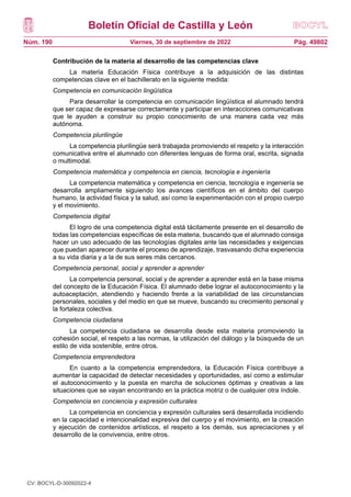 Boletín Oficial de Castilla y León
Núm. 190 Pág. 49802
Viernes, 30 de septiembre de 2022
Contribución de la materia al desarrollo de las competencias clave
La materia Educación Física contribuye a la adquisición de las distintas
competencias clave en el bachillerato en la siguiente medida:
Competencia en comunicación lingüística
Para desarrollar la competencia en comunicación lingüística el alumnado tendrá
que ser capaz de expresarse correctamente y participar en interacciones comunicativas
que le ayuden a construir su propio conocimiento de una manera cada vez más
autónoma.
Competencia plurilingüe
La competencia plurilingüe será trabajada promoviendo el respeto y la interacción
comunicativa entre el alumnado con diferentes lenguas de forma oral, escrita, signada
o multimodal.
Competencia matemática y competencia en ciencia, tecnología e ingeniería
La competencia matemática y competencia en ciencia, tecnología e ingeniería se
desarrolla ampliamente siguiendo los avances científicos en el ámbito del cuerpo
humano, la actividad física y la salud, así como la experimentación con el propio cuerpo
y el movimiento.
Competencia digital
El logro de una competencia digital está tácitamente presente en el desarrollo de
todas las competencias específicas de esta materia, buscando que el alumnado consiga
hacer un uso adecuado de las tecnologías digitales ante las necesidades y exigencias
que puedan aparecer durante el proceso de aprendizaje, trasvasando dicha experiencia
a su vida diaria y a la de sus seres más cercanos.
Competencia personal, social y aprender a aprender
La competencia personal, social y de aprender a aprender está en la base misma
del concepto de la Educación Física. El alumnado debe lograr el autoconocimiento y la
autoaceptación, atendiendo y haciendo frente a la variabilidad de las circunstancias
personales, sociales y del medio en que se mueve, buscando su crecimiento personal y
la fortaleza colectiva.
Competencia ciudadana
La competencia ciudadana se desarrolla desde esta materia promoviendo la
cohesión social, el respeto a las normas, la utilización del diálogo y la búsqueda de un
estilo de vida sostenible, entre otros.
Competencia emprendedora
En cuanto a la competencia emprendedora, la Educación Física contribuye a
aumentar la capacidad de detectar necesidades y oportunidades, así como a estimular
el autoconocimiento y la puesta en marcha de soluciones óptimas y creativas a las
situaciones que se vayan encontrando en la práctica motriz o de cualquier otra índole.
Competencia en conciencia y expresión culturales
La competencia en conciencia y expresión culturales será desarrollada incidiendo
en la capacidad e intencionalidad expresiva del cuerpo y el movimiento, en la creación
y ejecución de contenidos artísticos, el respeto a los demás, sus apreciaciones y el
desarrollo de la convivencia, entre otros.
CV: BOCYL-D-30092022-4
 