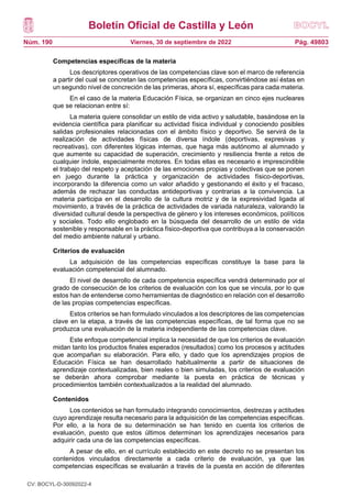 Boletín Oficial de Castilla y León
Núm. 190 Pág. 49803
Viernes, 30 de septiembre de 2022
Competencias específicas de la materia
Los descriptores operativos de las competencias clave son el marco de referencia
a partir del cual se concretan las competencias específicas, convirtiéndose así éstas en
un segundo nivel de concreción de las primeras, ahora sí, específicas para cada materia.
En el caso de la materia Educación Física, se organizan en cinco ejes nucleares
que se relacionan entre sí:
La materia quiere consolidar un estilo de vida activo y saludable, basándose en la
evidencia científica para planificar su actividad física individual y conociendo posibles
salidas profesionales relacionadas con el ámbito físico y deportivo. Se servirá de la
realización de actividades físicas de diversa índole (deportivas, expresivas y
recreativas), con diferentes lógicas internas, que haga más autónomo al alumnado y
que aumente su capacidad de superación, crecimiento y resiliencia frente a retos de
cualquier índole, especialmente motores. En todas ellas es necesario e imprescindible
el trabajo del respeto y aceptación de las emociones propias y colectivas que se ponen
en juego durante la práctica y organización de actividades físico-deportivas,
incorporando la diferencia como un valor añadido y gestionando el éxito y el fracaso,
además de rechazar las conductas antideportivas y contrarias a la convivencia. La
materia participa en el desarrollo de la cultura motriz y de la expresividad ligada al
movimiento, a través de la práctica de actividades de variada naturaleza, valorando la
diversidad cultural desde la perspectiva de género y los intereses económicos, políticos
y sociales. Todo ello englobado en la búsqueda del desarrollo de un estilo de vida
sostenible y responsable en la práctica físico-deportiva que contribuya a la conservación
del medio ambiente natural y urbano.
Criterios de evaluación
La adquisición de las competencias específicas constituye la base para la
evaluación competencial del alumnado.
El nivel de desarrollo de cada competencia específica vendrá determinado por el
grado de consecución de los criterios de evaluación con los que se vincula, por lo que
estos han de entenderse como herramientas de diagnóstico en relación con el desarrollo
de las propias competencias específicas.
Estos criterios se han formulado vinculados a los descriptores de las competencias
clave en la etapa, a través de las competencias específicas, de tal forma que no se
produzca una evaluación de la materia independiente de las competencias clave.
Este enfoque competencial implica la necesidad de que los criterios de evaluación
midan tanto los productos finales esperados (resultados) como los procesos y actitudes
que acompañan su elaboración. Para ello, y dado que los aprendizajes propios de
Educación Física se han desarrollado habitualmente a partir de situaciones de
aprendizaje contextualizadas, bien reales o bien simuladas, los criterios de evaluación
se deberán ahora comprobar mediante la puesta en práctica de técnicas y
procedimientos también contextualizados a la realidad del alumnado.
Contenidos
Los contenidos se han formulado integrando conocimientos, destrezas y actitudes
cuyo aprendizaje resulta necesario para la adquisición de las competencias específicas.
Por ello, a la hora de su determinación se han tenido en cuenta los criterios de
evaluación, puesto que estos últimos determinan los aprendizajes necesarios para
adquirir cada una de las competencias específicas.
A pesar de ello, en el currículo establecido en este decreto no se presentan los
contenidos vinculados directamente a cada criterio de evaluación, ya que las
competencias específicas se evaluarán a través de la puesta en acción de diferentes
CV: BOCYL-D-30092022-4
 