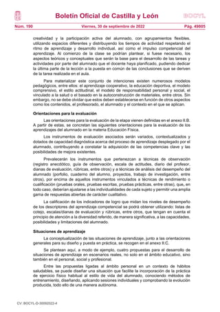 Boletín Oficial de Castilla y León
Núm. 190 Pág. 49805
Viernes, 30 de septiembre de 2022
creatividad y la participación activa del alumnado, con agrupamientos flexibles,
utilizando espacios diferentes y distribuyendo los tiempos de actividad respetando el
ritmo de aprendizaje y desarrollo individual, así como el impulso competencial del
aprendizaje. Al comienzo de la clase se podrían plantear, si fuese necesario, los
aspectos teóricos y conceptuales que serán la base para el desarrollo de las tareas y
actividades por parte del alumnado que el docente haya planificado, pudiendo dedicar
la última parte de la lección a la puesta en común de las conclusiones que se deriven
de la tarea realizada en el aula.
Para materializar este conjunto de intenciones existen numerosos modelos
pedagógicos, entre ellos: el aprendizaje cooperativo, la educación deportiva, el modelo
comprensivo, el estilo actitudinal, el modelo de responsabilidad personal y social, el
vinculado a la salud o el basado en la autoconstrucción de materiales, entre otros. Sin
embargo, no se debe olvidar que estos deben establecerse en función de otros aspectos
como los contenidos, el profesorado, el alumnado y el contexto en el que se aplican.
Orientaciones para la evaluación
Las orientaciones para la evaluación de la etapa vienen definidas en el anexo II.B.
A partir de estas, se concretan las siguientes orientaciones para la evaluación de los
aprendizajes del alumnado en la materia Educación Física.
Los instrumentos de evaluación asociados serán variados, contextualizados y
dotados de capacidad diagnóstica acerca del proceso de aprendizaje desplegado por el
alumnado, contribuyendo a constatar la adquisición de las competencias clave y las
posibilidades de mejora existentes.
Prevalecerán los instrumentos que pertenezcan a técnicas de observación
(registro anecdótico, guía de observación, escala de actitudes, diario del profesor,
dianas de evaluación, rúbricas, entre otros) y a técnicas de análisis del desempeño del
alumnado (porfolio, cuaderno del alumno, proyectos, trabajo de investigación, entre
otros), por encima de aquellos instrumentos vinculados a técnicas de rendimiento o
cualificación (pruebas orales, pruebas escritas, pruebas prácticas, entre otras), que, en
todo caso, deberían ajustarse a las individualidades de cada sujeto y permitir una amplia
gama de respuestas abiertas de carácter cualitativo.
La calificación de los indicadores de logro que midan los niveles de desempeño
de los descriptores del aprendizaje competencial se podrá obtener utilizando: listas de
cotejo, escalas/dianas de evaluación y rúbricas, entre otros, que tengan en cuenta el
principio de atención a la diversidad referido, de manera significativa, a las capacidades,
posibilidades y limitaciones del alumnado.
Situaciones de aprendizaje
La conceptualización de las situaciones de aprendizaje, junto a las orientaciones
generales para su diseño y puesta en práctica, se recogen en el anexo II.C.
Se plantean aquí, a modo de ejemplo, cuatro propuestas para el desarrollo de
situaciones de aprendizaje en escenarios reales, no solo en el ámbito educativo, sino
también en el personal, social y profesional.
Entre las propuestas ligadas al ámbito personal en un contexto de hábitos
saludables, se puede diseñar una situación que facilite la incorporación de la práctica
de ejercicio físico habitual al estilo de vida del alumnado, conociendo métodos de
entrenamiento, diseñando, aplicando sesiones individuales y comprobando la evolución
producida, todo ello de una manera autónoma.
CV: BOCYL-D-30092022-4
 