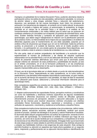 Boletín Oficial de Castilla y León
Núm. 190 Pág. 49807
Viernes, 30 de septiembre de 2022
impregna a la globalidad de la materia Educación Física, pudiendo abordarse desde la
participación activa, los estilos de vida saludables, (alimentación saludable, no consumo
de alcohol, tabaco y otras drogas, actividad física y reducción del sedentarismo,
descanso, uso apropiado de las nuevas tecnologías, buen trato), los procesos de
activación, los mecanismos de relajación, el contacto con el medio natural, la educación
postural, el cuidado e higiene del cuerpo, el autoconcepto, la autoestima, la imagen
percibida en el campo de la actividad física y el deporte o el análisis de los
comportamientos antisociales y los malos hábitos para la salud que se producen en
contextos cotidianos y/o vinculados con el deporte y la práctica de actividad física, entre
otros. Existen distintas fórmulas y contextos de aplicación para materializar estos
aprendizajes, que deben seguir trabajándose en relación con la planificación personal
de la práctica motriz, la intencionalidad de la mejora de sus capacidades o el análisis de
diferentes aspectos para el mantenimiento de una dieta saludable, pasando por el
análisis crítico de situaciones que tengan que ver con la motricidad, hasta los primeros
auxilios, la prevención y el cuidado de lesiones, tanto en el medio acuático como
terrestre, o la participación en una amplia gama de propuestas físico-deportivas, que
aporten contexto a todo lo anterior a través de la transferencia a su vida cotidiana.
Por otra parte, dado el carácter propedéutico del bachillerato y la evolución que ha
experimentado el número de profesiones y de ofertas de estudios superiores
relacionados con la actividad física y con el uso adecuado del tiempo libre, esta materia
tratará de presentar distintas alternativas que sirvan para que el alumnado pueda
adoptar criterios de valoración de esas profesiones y posibilidades de estudio, ya sea
en el ámbito universitario, en el de la formación profesional o en las enseñanzas
deportivas, así como las profesiones en las que la capacidad física se convierte en un
aspecto imprescindible para su desempeño.
El buen uso de la tecnología debe ser un aliado desde un punto de vista transdisciplinar
en la Educación Física, especialmente en esta competencia, en la lucha contra el
sedentarismo y las llamadas enfermedades hipocinéticas ocasionadas, en gran medida,
por el aumento del tiempo de exposición a las pantallas, sin dejar de lado la necesidad
de su utilización para buscar, seleccionar y comunicar información relevante para el
aprendizaje motriz.
Esta competencia específica se conecta con los siguientes descriptores: CCL2, CCL3,
STEM1, STEM2, STEM4, STEM5, CD1, CD2, CD3, CD4, CPSAA1.1, CPSAA1.2,
CPSAA5, CE3.
2. Adaptar autónomamente las capacidades físicas, perceptivo-motrices y coordinativas
así como las habilidades y destrezas motrices específicas de algunas modalidades
practicadas a diferentes situaciones con distintos niveles de dificultad, aplicando
eficientemente procesos de percepción, decisión y ejecución adecuados a la lógica
interna de las mismas para resolver situaciones motrices vinculadas con distintas
actividades físicas funcionales, deportivas, expresivas y recreativas, y consolidar
actitudes de superación, crecimiento y resiliencia al enfrentarse a desafíos físicos.
Esta competencia implica tomar decisiones ajustadas a las circunstancias, definir metas,
elaborar planes, secuenciar acciones, ejecutar lo planificado, analizar qué ocurre
durante el proceso, cambiar de estrategia si es preciso y valorar finalmente el resultado.
El alumnado debe adquirir progresivamente una actitud de superación, tomando el error
como parte del aprendizaje. Es fundamental el análisis individual que haga de sus
acciones, así como de la ayuda recibida por sus compañeros y compañeras en la toma
de decisiones en las diferentes actividades planteadas. El bagaje motor que el alumnado
de esta etapa posee en estas edades le permitirá anticiparse a las distintas situaciones
y adaptar sus habilidades motrices a las exigencias de cada situación. Esta ventaja le
permitirá focalizar su atención en aspectos que hasta ahora quedaban en un segundo
plano, mejorando y perfeccionando así su ejecución técnico-táctica e identificando los
CV: BOCYL-D-30092022-4
 