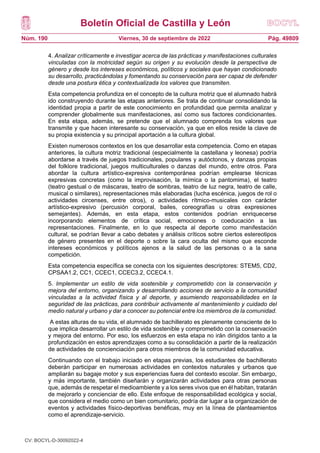Boletín Oficial de Castilla y León
Núm. 190 Pág. 49809
Viernes, 30 de septiembre de 2022
4. Analizar críticamente e investigar acerca de las prácticas y manifestaciones culturales
vinculadas con la motricidad según su origen y su evolución desde la perspectiva de
género y desde los intereses económicos, políticos y sociales que hayan condicionado
su desarrollo, practicándolas y fomentando su conservación para ser capaz de defender
desde una postura ética y contextualizada los valores que transmiten.
Esta competencia profundiza en el concepto de la cultura motriz que el alumnado habrá
ido construyendo durante las etapas anteriores. Se trata de continuar consolidando la
identidad propia a partir de este conocimiento en profundidad que permita analizar y
comprender globalmente sus manifestaciones, así como sus factores condicionantes.
En esta etapa, además, se pretende que el alumnado comprenda los valores que
transmite y que hacen interesante su conservación, ya que en ellos reside la clave de
su propia existencia y su principal aportación a la cultura global.
Existen numerosos contextos en los que desarrollar esta competencia. Como en etapas
anteriores, la cultura motriz tradicional (especialmente la castellana y leonesa) podría
abordarse a través de juegos tradicionales, populares y autóctonos, y danzas propias
del folklore tradicional, juegos multiculturales o danzas del mundo, entre otros. Para
abordar la cultura artístico-expresiva contemporánea podrían emplearse técnicas
expresivas concretas (como la improvisación, la mímica o la pantomima), el teatro
(teatro gestual o de máscaras, teatro de sombras, teatro de luz negra, teatro de calle,
musical o similares), representaciones más elaboradas (lucha escénica, juegos de rol o
actividades circenses, entre otros), o actividades rítmico-musicales con carácter
artístico-expresivo (percusión corporal, bailes, coreografías u otras expresiones
semejantes). Además, en esta etapa, estos contenidos podrían enriquecerse
incorporando elementos de crítica social, emociones o coeducación a las
representaciones. Finalmente, en lo que respecta al deporte como manifestación
cultural, se podrían llevar a cabo debates y análisis críticos sobre ciertos estereotipos
de género presentes en el deporte o sobre la cara oculta del mismo que esconde
intereses económicos y políticos ajenos a la salud de las personas o a la sana
competición.
Esta competencia específica se conecta con los siguientes descriptores: STEM5, CD2,
CPSAA1.2, CC1, CCEC1, CCEC3.2, CCEC4.1.
5. Implementar un estilo de vida sostenible y comprometido con la conservación y
mejora del entorno, organizando y desarrollando acciones de servicio a la comunidad
vinculadas a la actividad física y al deporte, y asumiendo responsabilidades en la
seguridad de las prácticas, para contribuir activamente al mantenimiento y cuidado del
medio natural y urbano y dar a conocer su potencial entre los miembros de la comunidad.
A estas alturas de su vida, el alumnado de bachillerato es plenamente consciente de lo
que implica desarrollar un estilo de vida sostenible y comprometido con la conservación
y mejora del entorno. Por eso, los esfuerzos en esta etapa no irán dirigidos tanto a la
profundización en estos aprendizajes como a su consolidación a partir de la realización
de actividades de concienciación para otros miembros de la comunidad educativa.
Continuando con el trabajo iniciado en etapas previas, los estudiantes de bachillerato
deberán participar en numerosas actividades en contextos naturales y urbanos que
ampliarán su bagaje motor y sus experiencias fuera del contexto escolar. Sin embargo,
y más importante, también diseñarán y organizarán actividades para otras personas
que, además de respetar el medioambiente y a los seres vivos que en él habitan, tratarán
de mejorarlo y concienciar de ello. Este enfoque de responsabilidad ecológica y social,
que considera el medio como un bien comunitario, podría dar lugar a la organización de
eventos y actividades físico-deportivas benéficas, muy en la línea de planteamientos
como el aprendizaje-servicio.
CV: BOCYL-D-30092022-4
 